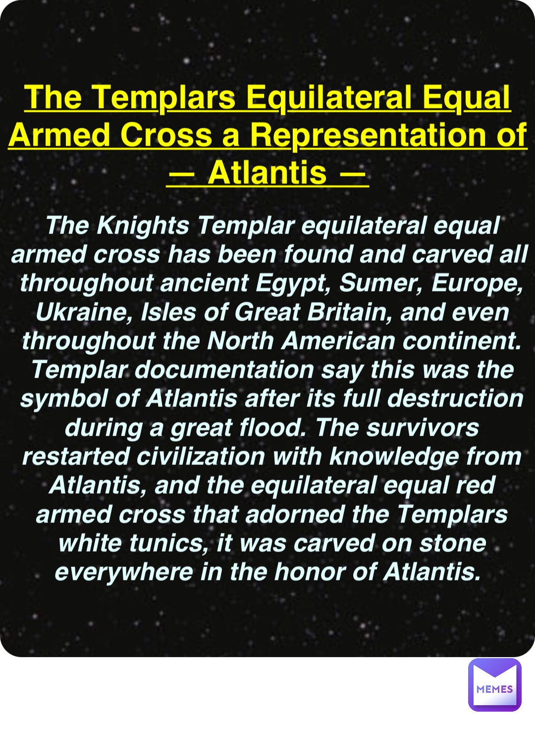 Double tap to edit The Templars Equilateral Equal
Armed Cross a Representation of
— Atlantis — The Knights Templar equilateral equal armed cross has been found and carved all throughout ancient Egypt, Sumer, Europe, Ukraine, Isles of Great Britain, and even throughout the North American continent. Templar documentation say this was the symbol of Atlantis after its full destruction during a great flood. The survivors restarted civilization with knowledge from Atlantis, and the equilateral equal red armed cross that adorned the Templars white tunics, it was carved on stone everywhere in the honor of Atlantis.