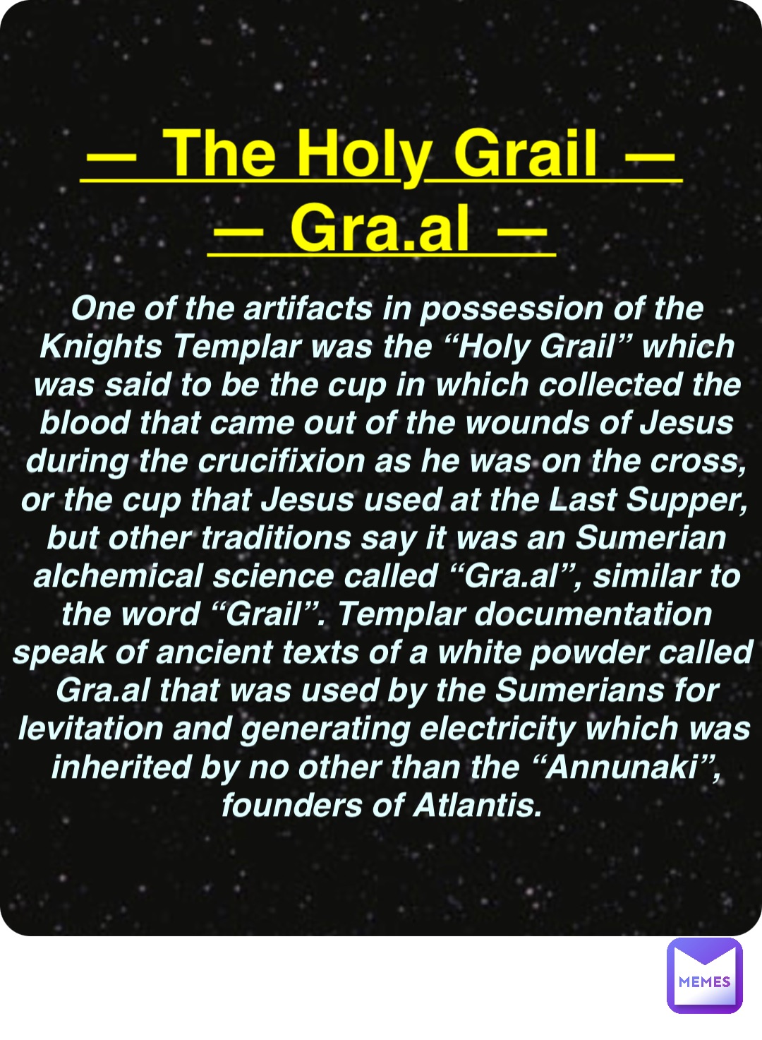 Double tap to edit — The Holy Grail —
— Gra.al — One of the artifacts in possession of the Knights Templar was the “Holy Grail” which was said to be the cup in which collected the blood that came out of the wounds of Jesus during the crucifixion as he was on the cross, or the cup that Jesus used at the Last Supper, but other traditions say it was an Sumerian alchemical science called “Gra.al”, similar to the word “Grail”. Templar documentation speak of ancient texts of a white powder called Gra.al that was used by the Sumerians for levitation and generating electricity which was inherited by no other than the “Annunaki”, founders of Atlantis.