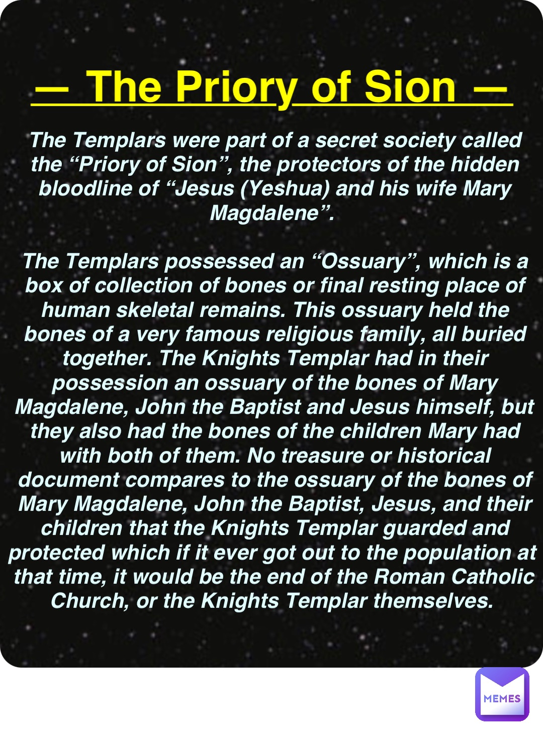 Double tap to edit — The Priory of Sion — The Templars were part of a secret society called the “Priory of Sion”, the protectors of the hidden bloodline of “Jesus (Yeshua) and his wife Mary Magdalene”.

The Templars possessed an “Ossuary”, which is a box of collection of bones or final resting place of human skeletal remains. This ossuary held the bones of a very famous religious family, all buried together. The Knights Templar had in their possession an ossuary of the bones of Mary Magdalene, John the Baptist and Jesus himself, but they also had the bones of the children Mary had with both of them. No treasure or historical document compares to the ossuary of the bones of Mary Magdalene, John the Baptist, Jesus, and their children that the Knights Templar guarded and protected which if it ever got out to the population at that time, it would be the end of the Roman Catholic Church, or the Knights Templar themselves.