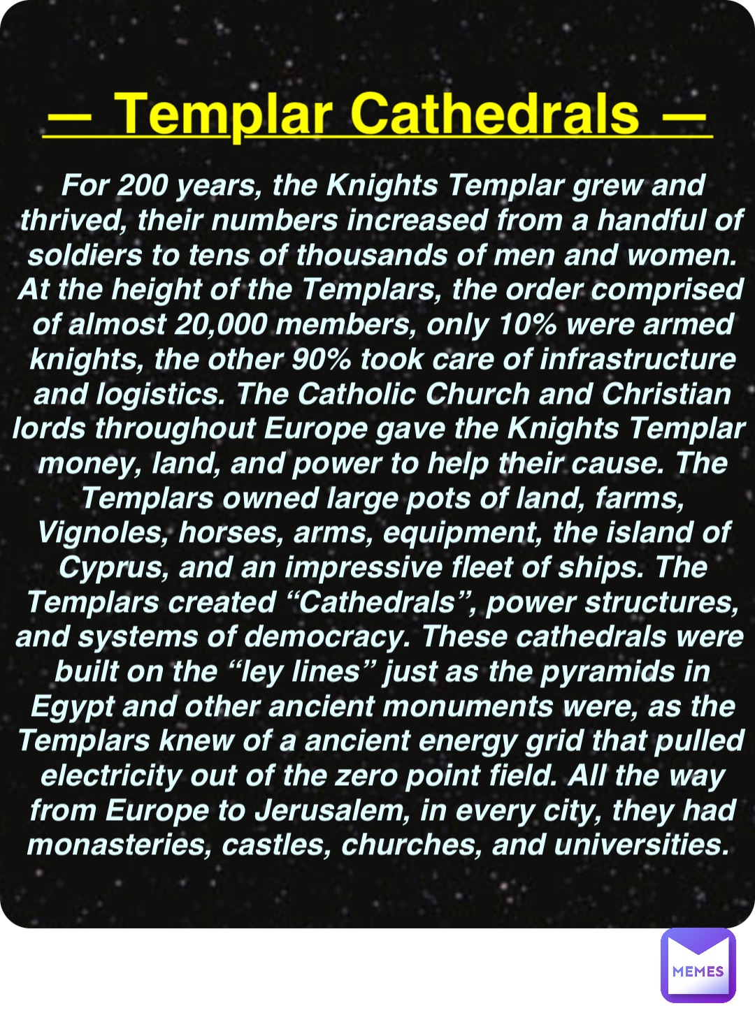 Double tap to edit — Templar Cathedrals — For 200 years, the Knights Templar grew and thrived, their numbers increased from a handful of soldiers to tens of thousands of men and women. At the height of the Templars, the order comprised of almost 20,000 members, only 10% were armed knights, the other 90% took care of infrastructure and logistics. The Catholic Church and Christian lords throughout Europe gave the Knights Templar money, land, and power to help their cause. The Templars owned large pots of land, farms, Vignoles, horses, arms, equipment, the island of Cyprus, and an impressive fleet of ships. The Templars created “Cathedrals”, power structures, and systems of democracy. These cathedrals were built on the “ley lines” just as the pyramids in Egypt and other ancient monuments were, as the Templars knew of a ancient energy grid that pulled electricity out of the zero point field. All the way from Europe to Jerusalem, in every city, they had monasteries, castles, churches, and universities.