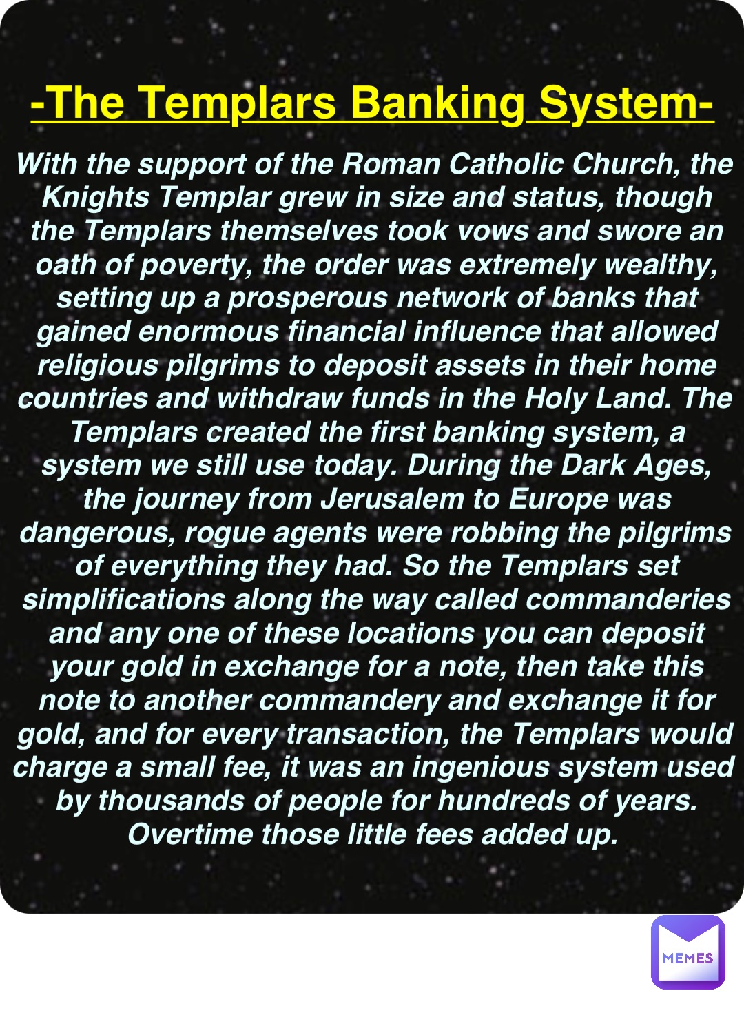 Double tap to edit -The Templars Banking System- With the support of the Roman Catholic Church, the Knights Templar grew in size and status, though the Templars themselves took vows and swore an oath of poverty, the order was extremely wealthy, setting up a prosperous network of banks that gained enormous financial influence that allowed religious pilgrims to deposit assets in their home countries and withdraw funds in the Holy Land. The Templars created the first banking system, a system we still use today. During the Dark Ages, the journey from Jerusalem to Europe was dangerous, rogue agents were robbing the pilgrims of everything they had. So the Templars set simplifications along the way called commanderies and any one of these locations you can deposit your gold in exchange for a note, then take this note to another commandery and exchange it for gold, and for every transaction, the Templars would charge a small fee, it was an ingenious system used by thousands of people for hundreds of years. Overtime those little fees added up.