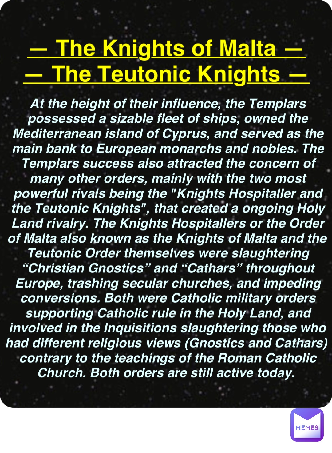 Double tap to edit — The Knights of Malta —
— The Teutonic Knights — At the height of their influence, the Templars possessed a sizable fleet of ships, owned the Mediterranean island of Cyprus, and served as the main bank to European monarchs and nobles. The Templars success also attracted the concern of many other orders, mainly with the two most powerful rivals being the "Knights Hospitaller and the Teutonic Knights", that created a ongoing Holy Land rivalry. The Knights Hospitallers or the Order of Malta also known as the Knights of Malta and the Teutonic Order themselves were slaughtering “Christian Gnostics” and “Cathars” throughout Europe, trashing secular churches, and impeding conversions. Both were Catholic military orders supporting Catholic rule in the Holy Land, and involved in the Inquisitions slaughtering those who had different religious views (Gnostics and Cathars) contrary to the teachings of the Roman Catholic Church. Both orders are still active today.