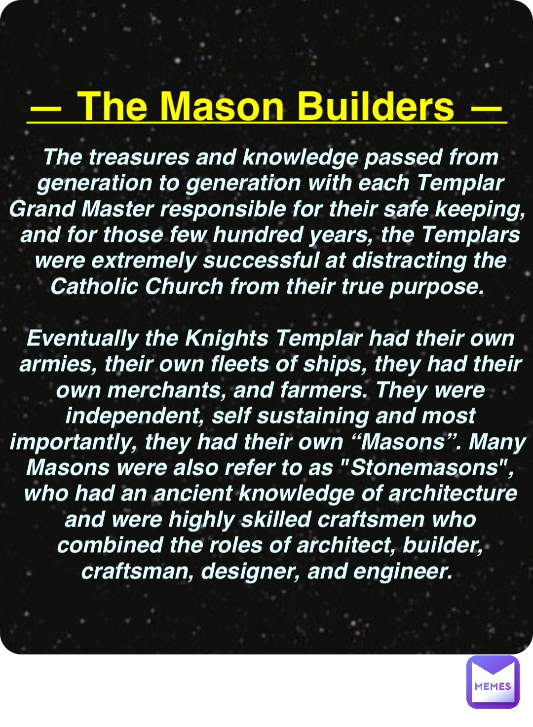 Double tap to edit — The Mason Builders — The treasures and knowledge passed from generation to generation with each Templar Grand Master responsible for their safe keeping, and for those few hundred years, the Templars were extremely successful at distracting the Catholic Church from their true purpose.

Eventually the Knights Templar had their own armies, their own fleets of ships, they had their own merchants, and farmers. They were independent, self sustaining and most importantly, they had their own “Masons”. Many Masons were also refer to as "Stonemasons", who had an ancient knowledge of architecture and were highly skilled craftsmen who combined the roles of architect, builder, craftsman, designer, and engineer.