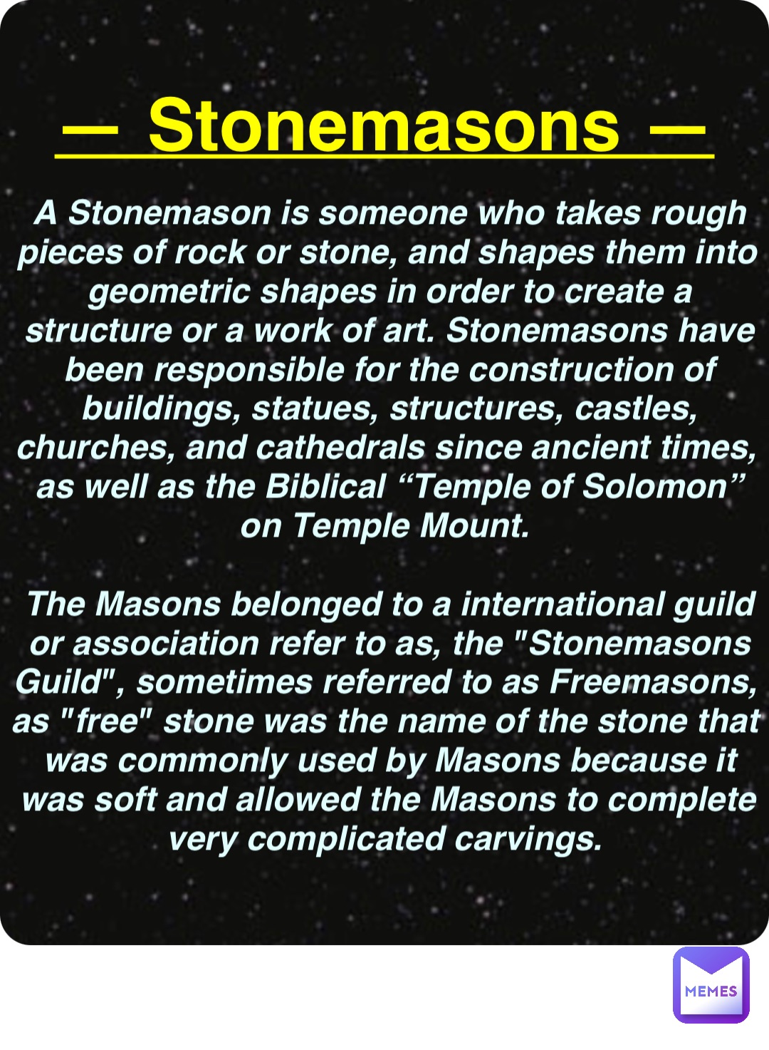 Double tap to edit — Stonemasons — A Stonemason is someone who takes rough pieces of rock or stone, and shapes them into geometric shapes in order to create a structure or a work of art. Stonemasons have been responsible for the construction of buildings, statues, structures, castles, churches, and cathedrals since ancient times, as well as the Biblical “Temple of Solomon” on Temple Mount.

The Masons belonged to a international guild or association refer to as, the "Stonemasons Guild", sometimes referred to as Freemasons, as "free" stone was the name of the stone that was commonly used by Masons because it was soft and allowed the Masons to complete very complicated carvings.