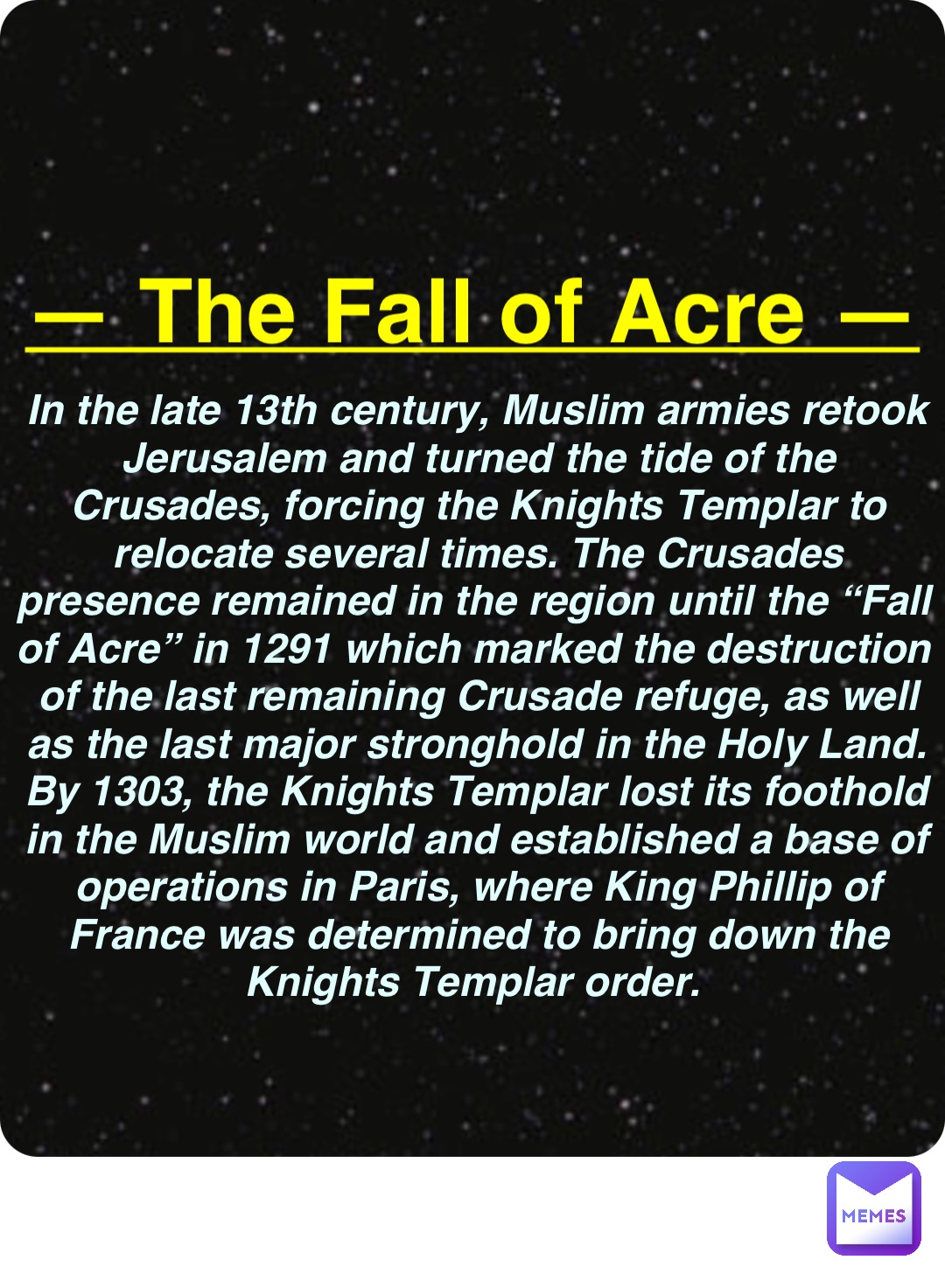 Double tap to edit — The Fall of Acre — In the late 13th century, Muslim armies retook Jerusalem and turned the tide of the Crusades, forcing the Knights Templar to relocate several times. The Crusades presence remained in the region until the “Fall of Acre” in 1291 which marked the destruction of the last remaining Crusade refuge, as well as the last major stronghold in the Holy Land. By 1303, the Knights Templar lost its foothold in the Muslim world and established a base of operations in Paris, where King Phillip of France was determined to bring down the Knights Templar order.