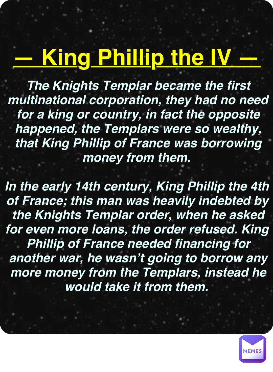 Double tap to edit — King Phillip the IV — The Knights Templar became the first multinational corporation, they had no need for a king or country, in fact the opposite happened, the Templars were so wealthy, that King Phillip of France was borrowing money from them.

In the early 14th century, King Phillip the 4th of France; this man was heavily indebted by the Knights Templar order, when he asked for even more loans, the order refused. King Phillip of France needed financing for another war, he wasn’t going to borrow any more money from the Templars, instead he would take it from them.