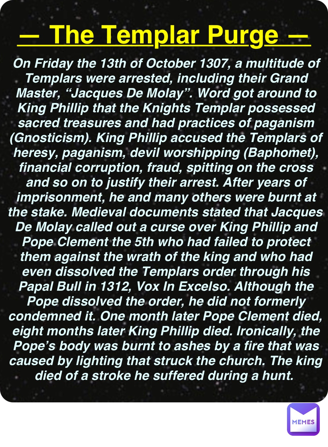 Double tap to edit — The Templar Purge — On Friday the 13th of October 1307, a multitude of Templars were arrested, including their Grand Master, “Jacques De Molay”. Word got around to King Phillip that the Knights Templar possessed sacred treasures and had practices of paganism (Gnosticism). King Phillip accused the Templars of heresy, paganism, devil worshipping (Baphomet), financial corruption, fraud, spitting on the cross and so on to justify their arrest. After years of imprisonment, he and many others were burnt at the stake. Medieval documents stated that Jacques De Molay called out a curse over King Phillip and Pope Clement the 5th who had failed to protect them against the wrath of the king and who had even dissolved the Templars order through his Papal Bull in 1312, Vox In Excelso. Although the Pope dissolved the order, he did not formerly condemned it. One month later Pope Clement died, eight months later King Phillip died. Ironically, the Pope’s body was burnt to ashes by a fire that was caused by lighting that struck the church. The king died of a stroke he suffered during a hunt.