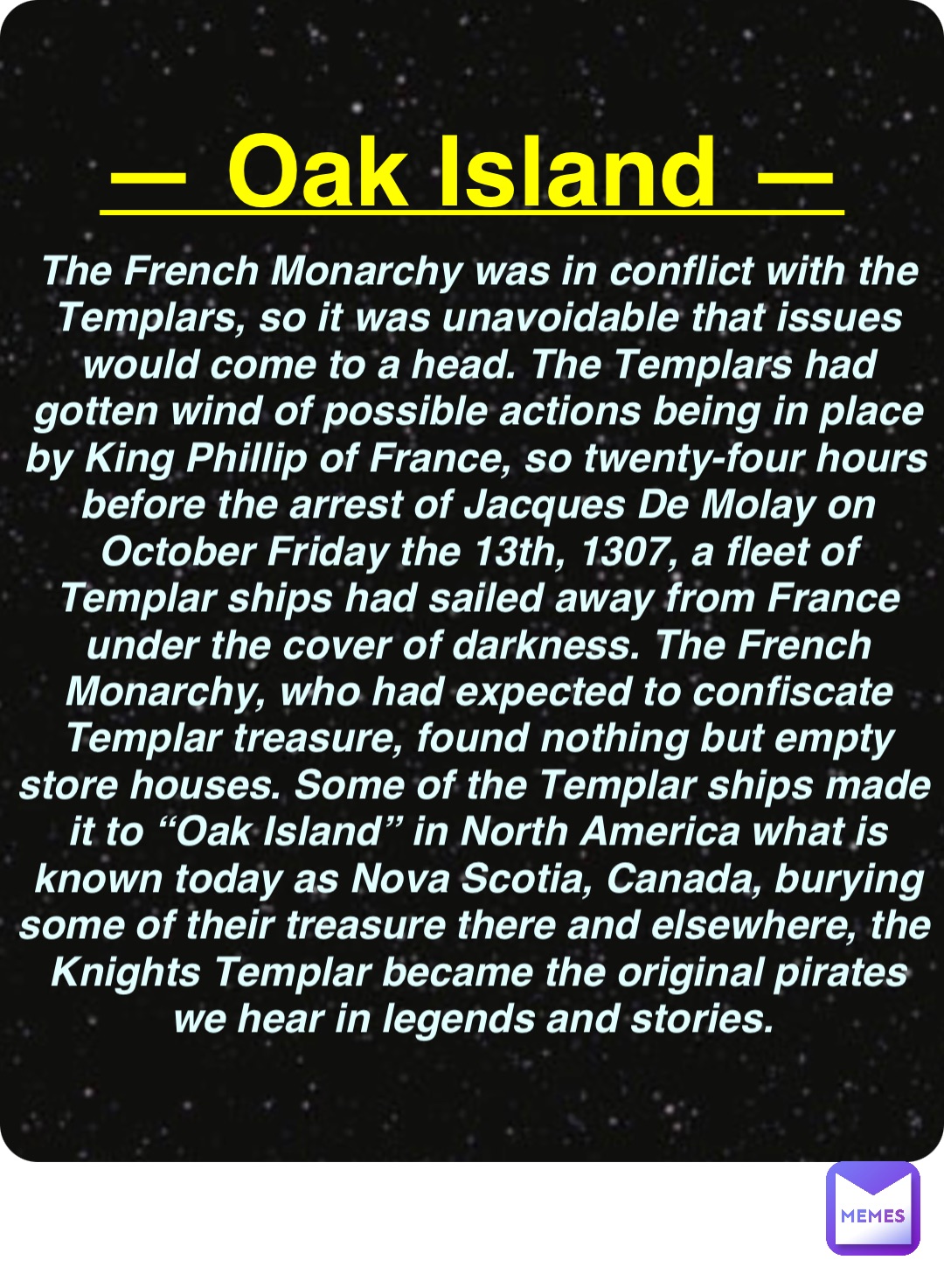 Double tap to edit — Oak Island — The French Monarchy was in conflict with the Templars, so it was unavoidable that issues would come to a head. The Templars had gotten wind of possible actions being in place by King Phillip of France, so twenty-four hours before the arrest of Jacques De Molay on October Friday the 13th, 1307, a fleet of Templar ships had sailed away from France under the cover of darkness. The French Monarchy, who had expected to confiscate Templar treasure, found nothing but empty store houses. Some of the Templar ships made it to “Oak Island” in North America what is known today as Nova Scotia, Canada, burying some of their treasure there and elsewhere, the Knights Templar became the original pirates we hear in legends and stories.