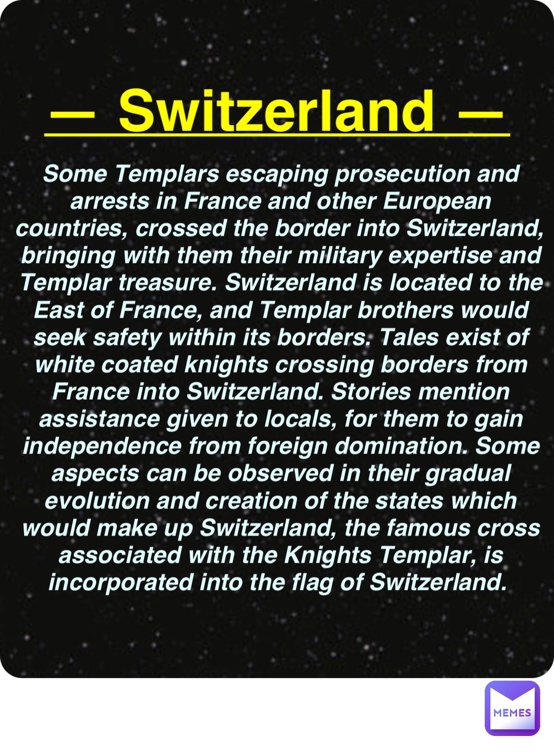 Double tap to edit — Switzerland — Some Templars escaping prosecution and arrests in France and other European countries, crossed the border into Switzerland, bringing with them their military expertise and Templar treasure. Switzerland is located to the East of France, and Templar brothers would seek safety within its borders. Tales exist of white coated knights crossing borders from France into Switzerland. Stories mention assistance given to locals, for them to gain independence from foreign domination. Some aspects can be observed in their gradual evolution and creation of the states which would make up Switzerland, the famous cross associated with the Knights Templar, is incorporated into the flag of Switzerland.