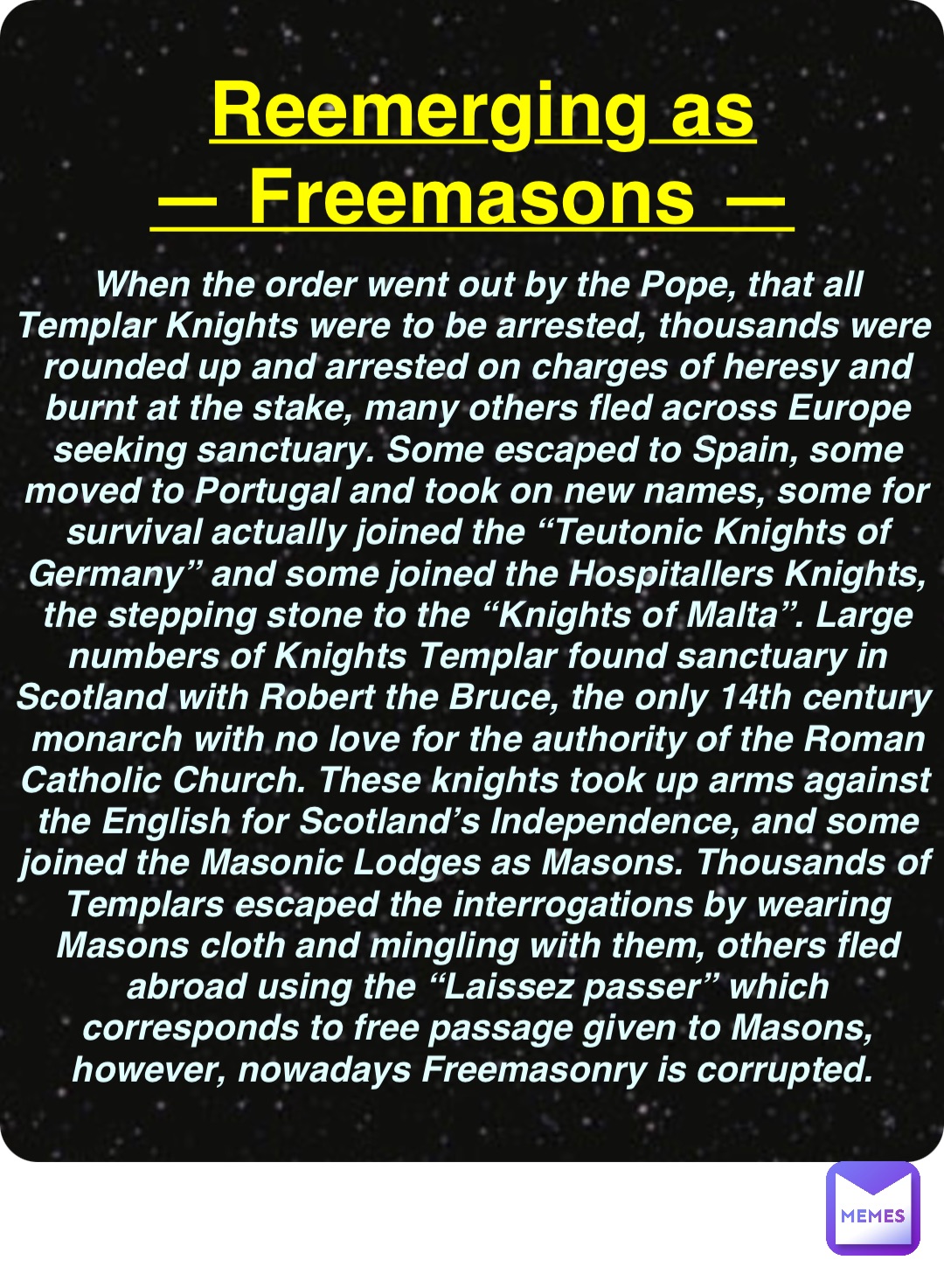 Double tap to edit Reemerging as 
— Freemasons — When the order went out by the Pope, that all Templar Knights were to be arrested, thousands were rounded up and arrested on charges of heresy and burnt at the stake, many others fled across Europe seeking sanctuary. Some escaped to Spain, some moved to Portugal and took on new names, some for survival actually joined the “Teutonic Knights of Germany” and some joined the Hospitallers Knights, the stepping stone to the “Knights of Malta”. Large numbers of Knights Templar found sanctuary in Scotland with Robert the Bruce, the only 14th century monarch with no love for the authority of the Roman Catholic Church. These knights took up arms against the English for Scotland’s Independence, and some joined the Masonic Lodges as Masons. Thousands of Templars escaped the interrogations by wearing Masons cloth and mingling with them, others fled abroad using the “Laissez passer” which corresponds to free passage given to Masons, however, nowadays Freemasonry is corrupted.