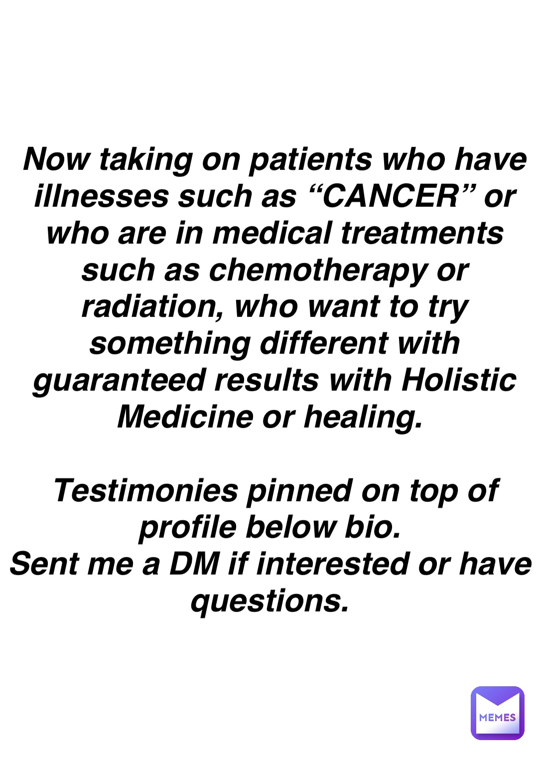 Double tap to edit Now taking on patients who have illnesses such as “CANCER” or who are in medical treatments such as chemotherapy or radiation, who want to try something different with guaranteed results with Holistic Medicine or healing.

Testimonies pinned on top of profile below bio.
Sent me a DM if interested or have questions.