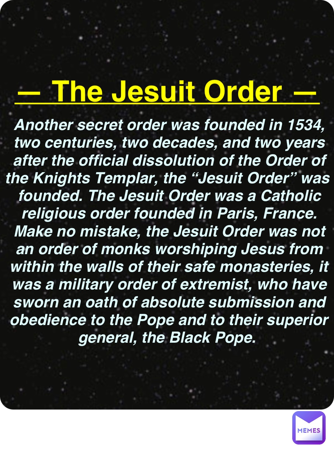 Double tap to edit — The Jesuit Order — Another secret order was founded in 1534, two centuries, two decades, and two years after the official dissolution of the Order of the Knights Templar, the “Jesuit Order” was founded. The Jesuit Order was a Catholic religious order founded in Paris, France. Make no mistake, the Jesuit Order was not an order of monks worshiping Jesus from within the walls of their safe monasteries, it was a military order of extremist, who have sworn an oath of absolute submission and obedience to the Pope and to their superior general, the Black Pope.