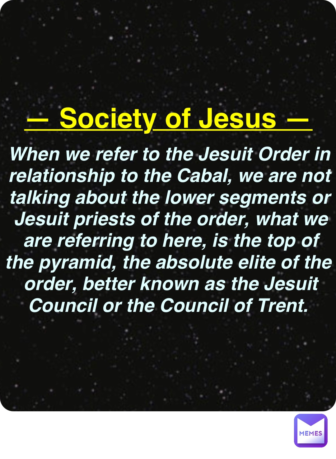 Double tap to edit — Society of Jesus — When we refer to the Jesuit Order in relationship to the Cabal, we are not talking about the lower segments or Jesuit priests of the order, what we are referring to here, is the top of the pyramid, the absolute elite of the order, better known as the Jesuit Council or the Council of Trent.