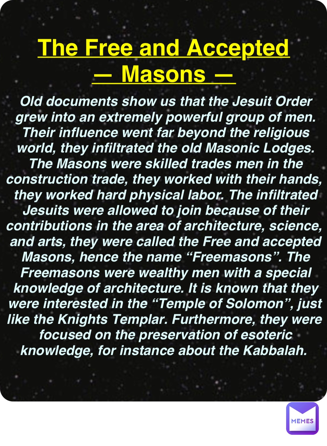 Double tap to edit The Free and Accepted
— Masons — Old documents show us that the Jesuit Order grew into an extremely powerful group of men. Their influence went far beyond the religious world, they infiltrated the old Masonic Lodges. The Masons were skilled trades men in the construction trade, they worked with their hands, they worked hard physical labor. The infiltrated Jesuits were allowed to join because of their contributions in the area of architecture, science, and arts, they were called the Free and accepted Masons, hence the name “Freemasons”. The Freemasons were wealthy men with a special knowledge of architecture. It is known that they were interested in the “Temple of Solomon”, just like the Knights Templar. Furthermore, they were focused on the preservation of esoteric knowledge, for instance about the Kabbalah.