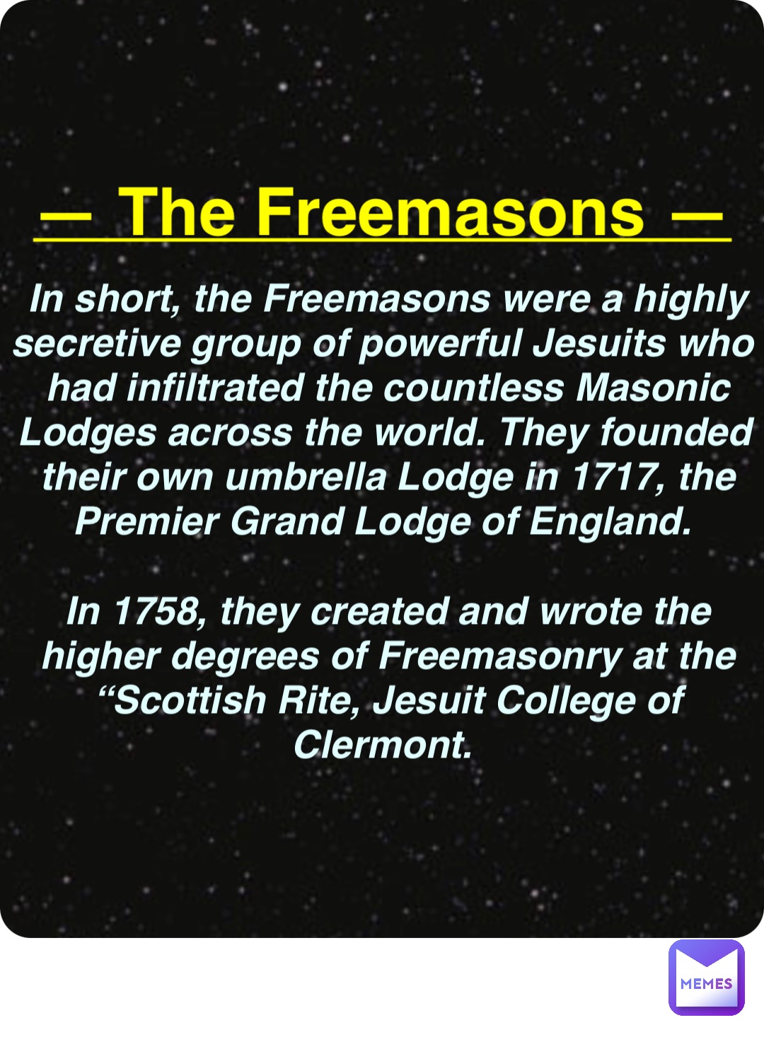 Double tap to edit — The Freemasons — In short, the Freemasons were a highly secretive group of powerful Jesuits who had infiltrated the countless Masonic Lodges across the world. They founded their own umbrella Lodge in 1717, the Premier Grand Lodge of England.

In 1758, they created and wrote the higher degrees of Freemasonry at the “Scottish Rite, Jesuit College of Clermont.