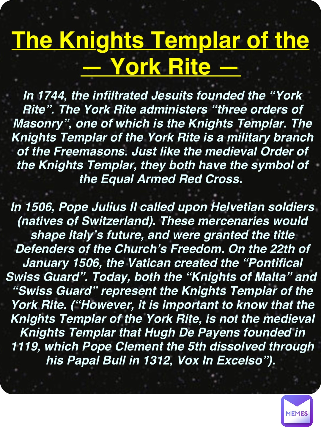 Double tap to edit The Knights Templar of the
— York Rite — In 1744, the infiltrated Jesuits founded the “York Rite”. The York Rite administers “three orders of Masonry”, one of which is the Knights Templar. The Knights Templar of the York Rite is a military branch of the Freemasons. Just like the medieval Order of the Knights Templar, they both have the symbol of the Equal Armed Red Cross.

In 1506, Pope Julius II called upon Helvetian soldiers (natives of Switzerland). These mercenaries would shape Italy’s future, and were granted the title Defenders of the Church’s Freedom. On the 22th of January 1506, the Vatican created the “Pontifical Swiss Guard”. Today, both the “Knights of Malta” and “Swiss Guard” represent the Knights Templar of the York Rite. (“However, it is important to know that the Knights Templar of the York Rite, is not the medieval Knights Templar that Hugh De Payens founded in 1119, which Pope Clement the 5th dissolved through his Papal Bull in 1312, Vox In Excelso”).