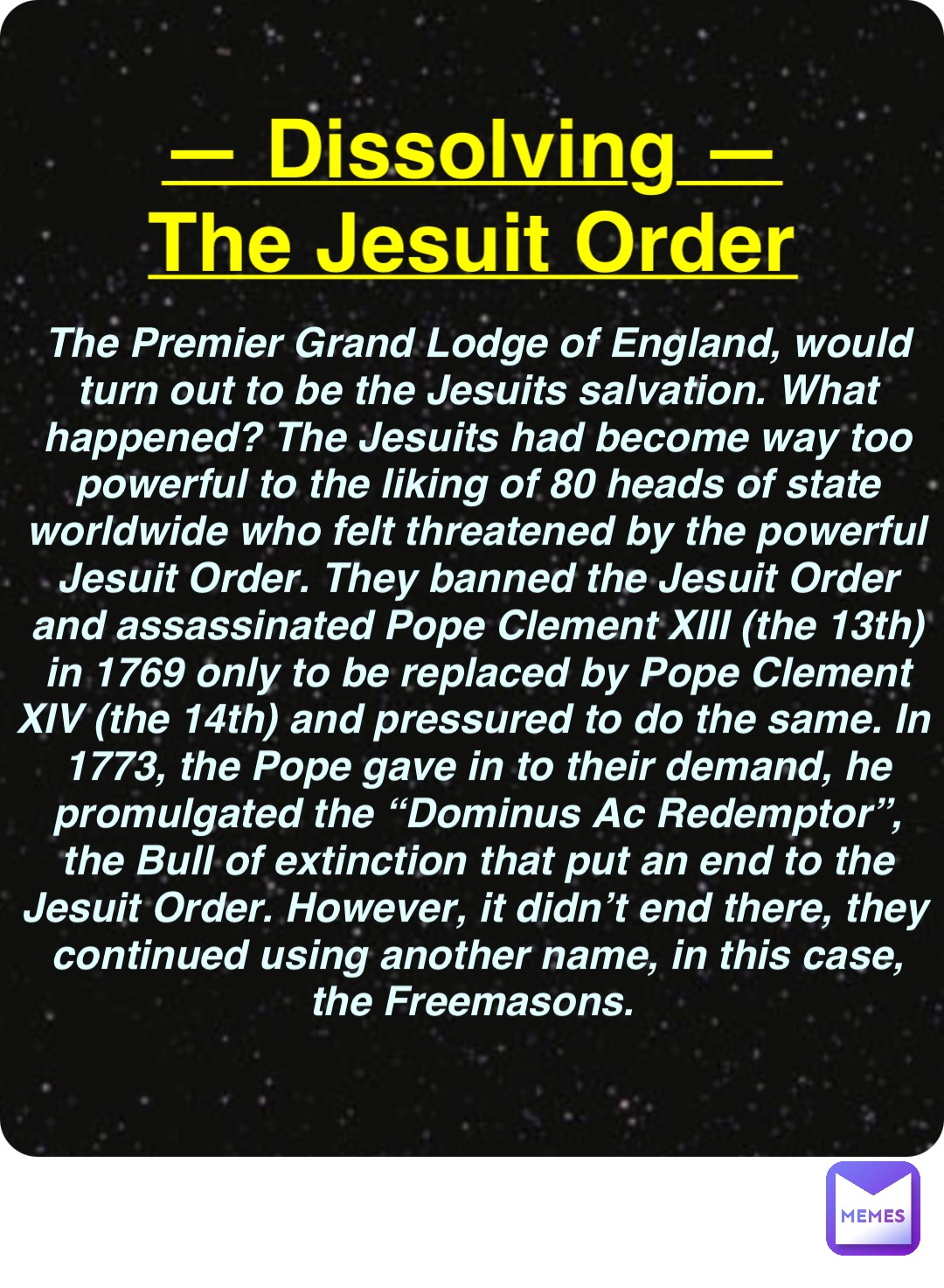 Double tap to edit — Dissolving —
The Jesuit Order The Premier Grand Lodge of England, would turn out to be the Jesuits salvation. What happened? The Jesuits had become way too powerful to the liking of 80 heads of state worldwide who felt threatened by the powerful Jesuit Order. They banned the Jesuit Order and assassinated Pope Clement XIII (the 13th) in 1769 only to be replaced by Pope Clement XIV (the 14th) and pressured to do the same. In 1773, the Pope gave in to their demand, he promulgated the “Dominus Ac Redemptor”, the Bull of extinction that put an end to the Jesuit Order. However, it didn’t end there, they continued using another name, in this case, the Freemasons.