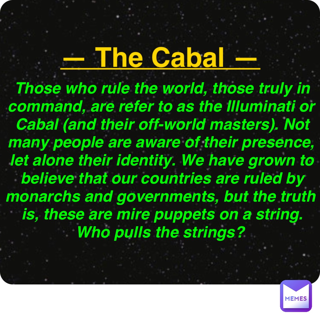 Double tap to edit — The Cabal — Those who rule the world, those truly in command, are refer to as the Illuminati or Cabal (and their off-world masters). Not many people are aware of their presence, let alone their identity. We have grown to believe that our countries are ruled by monarchs and governments, but the truth is, these are mire puppets on a string. Who pulls the strings?