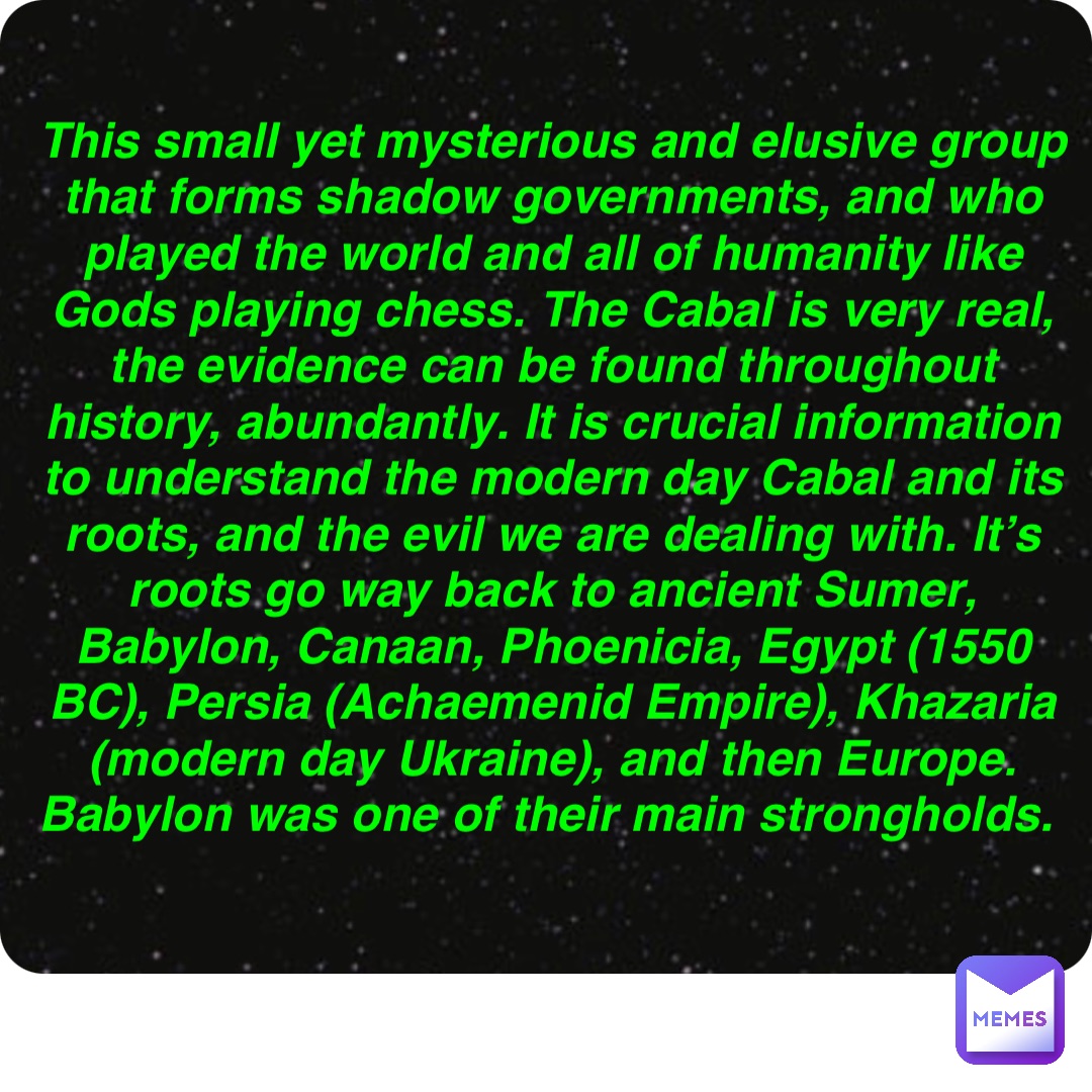 Double tap to edit This small yet mysterious and elusive group that forms shadow governments, and who played the world and all of humanity like Gods playing chess. The Cabal is very real, the evidence can be found throughout history, abundantly. It is crucial information to understand the modern day Cabal and its roots, and the evil we are dealing with. It’s roots go way back to ancient Sumer, Babylon, Canaan, Phoenicia, Egypt (1550 BC), Persia (Achaemenid Empire), Khazaria (modern day Ukraine), and then Europe. Babylon was one of their main strongholds.