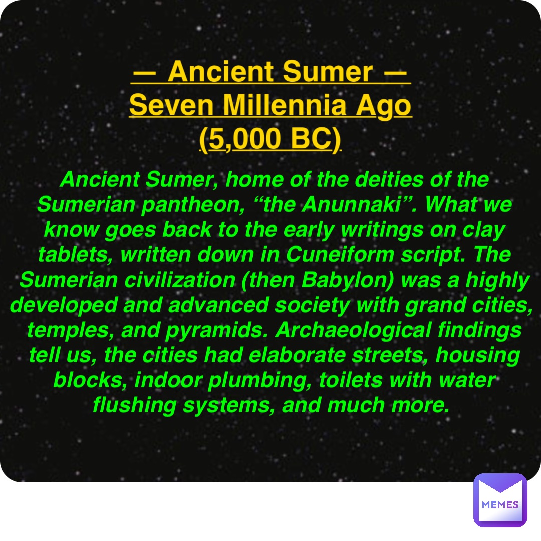 Double tap to edit — Ancient Sumer —
Seven Millennia Ago
(5,000 BC) Ancient Sumer, home of the deities of the Sumerian pantheon, “the Anunnaki”. What we know goes back to the early writings on clay tablets, written down in Cuneiform script. The Sumerian civilization (then Babylon) was a highly developed and advanced society with grand cities, temples, and pyramids. Archaeological findings tell us, the cities had elaborate streets, housing blocks, indoor plumbing, toilets with water flushing systems, and much more.