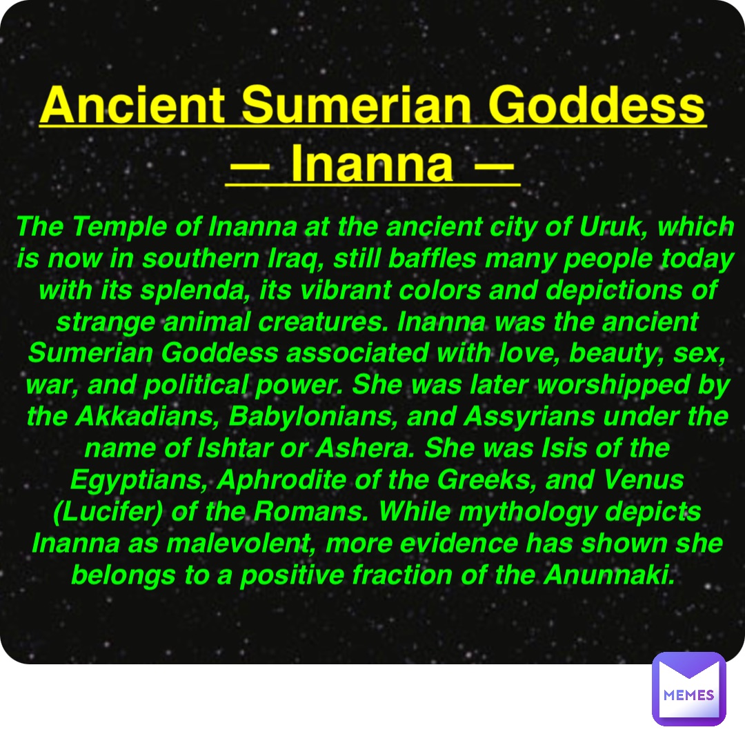 Double tap to edit Ancient Sumerian Goddess
— Inanna — The Temple of Inanna at the ancient city of Uruk, which is now in southern Iraq, still baffles many people today with its splenda, its vibrant colors and depictions of strange animal creatures. Inanna was the ancient Sumerian Goddess associated with love, beauty, sex, war, and political power. She was later worshipped by the Akkadians, Babylonians, and Assyrians under the name of Ishtar or Ashera. She was Isis of the Egyptians, Aphrodite of the Greeks, and Venus (Lucifer) of the Romans. While mythology depicts Inanna as malevolent, more evidence has shown she belongs to a positive fraction of the Anunnaki.