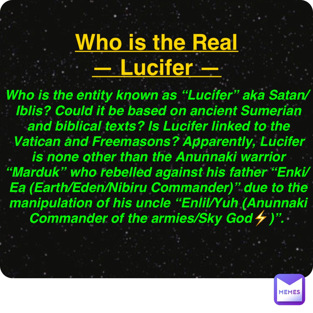 Double tap to edit Who is the Real
— Lucifer — Who is the entity known as “Lucifer” aka Satan/Iblis? Could it be based on ancient Sumerian and biblical texts? Is Lucifer linked to the Vatican and Freemasons? Apparently, Lucifer is none other than the Anunnaki warrior “Marduk” who rebelled against his father “Enki/Ea (Earth/Eden/Nibiru Commander)” due to the manipulation of his uncle “Enlil/Yuh (Anunnaki Commander of the armies/Sky God⚡️)”.