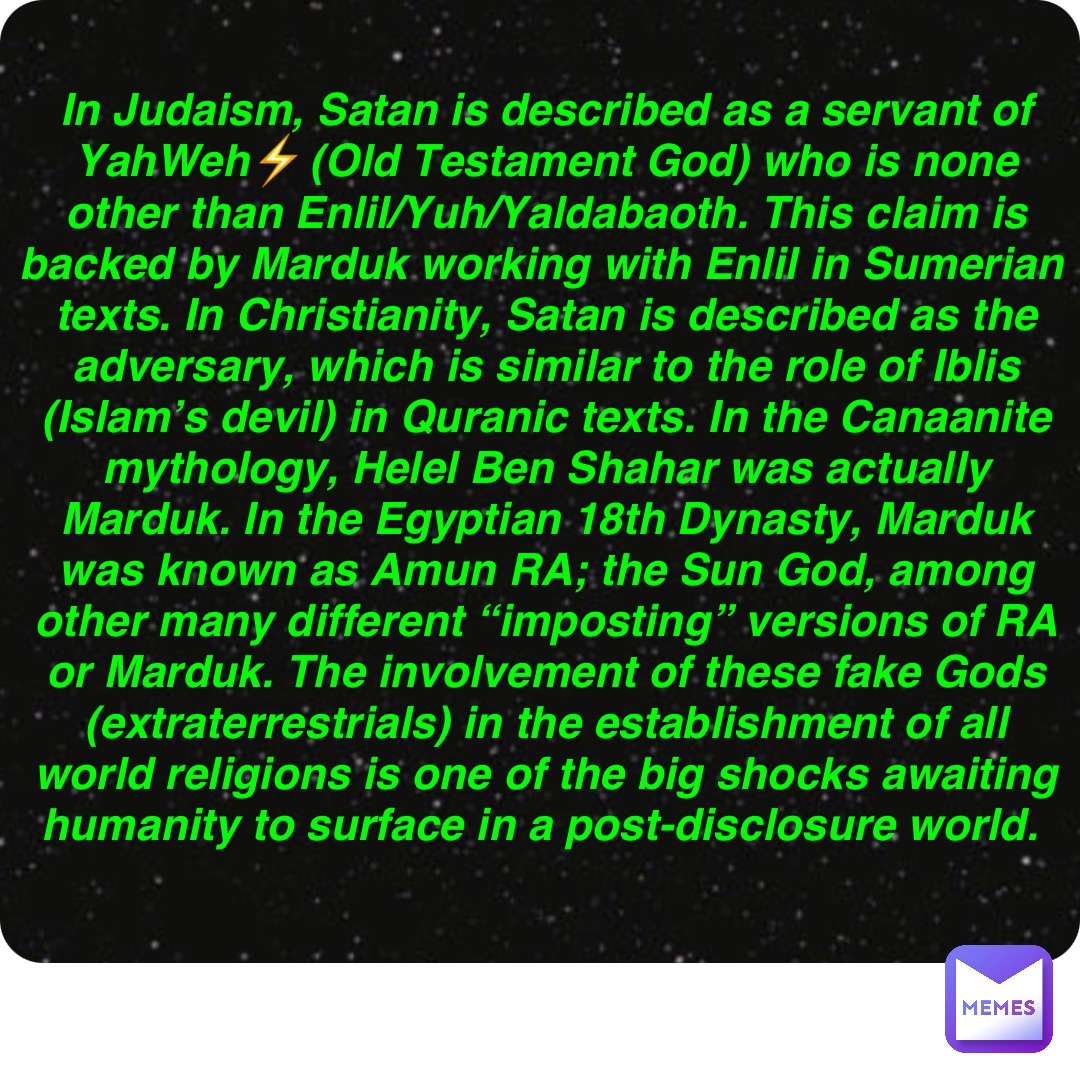 Double tap to edit In Judaism, Satan is described as a servant of YahWeh⚡️(Old Testament God) who is none other than Enlil/Yuh/Yaldabaoth. This claim is backed by Marduk working with Enlil in Sumerian texts. In Christianity, Satan is described as the adversary, which is similar to the role of Iblis (Islam’s devil) in Quranic texts. In the Canaanite mythology, Helel Ben Shahar was actually Marduk. In the Egyptian 18th Dynasty, Marduk was known as Amun RA; the Sun God, among other many different “imposting” versions of RA or Marduk. The involvement of these fake Gods (extraterrestrials) in the establishment of all world religions is one of the big shocks awaiting humanity to surface in a post-disclosure world.