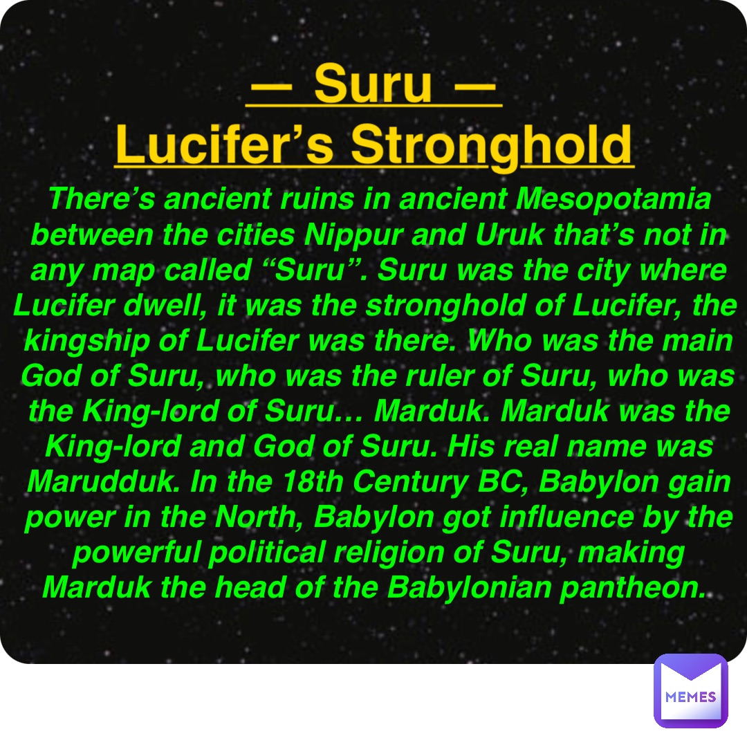 Double tap to edit — Suru —
Lucifer’s Stronghold There’s ancient ruins in ancient Mesopotamia between the cities Nippur and Uruk that’s not in any map called “Suru”. Suru was the city where Lucifer dwell, it was the stronghold of Lucifer, the kingship of Lucifer was there. Who was the main God of Suru, who was the ruler of Suru, who was the King-lord of Suru… Marduk. Marduk was the King-lord and God of Suru. His real name was Marudduk. In the 18th Century BC, Babylon gain power in the North, Babylon got influence by the powerful political religion of Suru, making Marduk the head of the Babylonian pantheon.