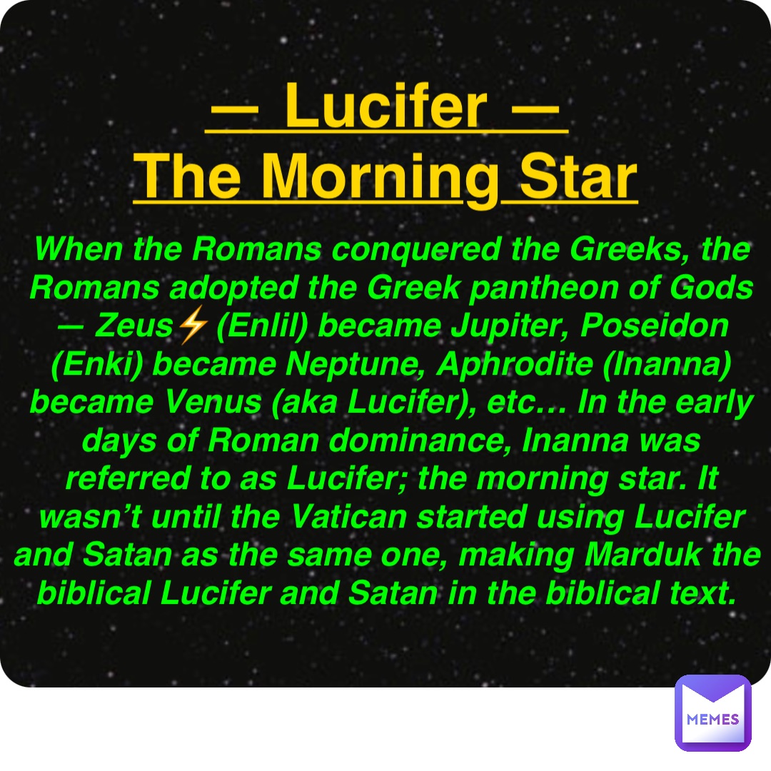 Double tap to edit — Lucifer —
The Morning Star When the Romans conquered the Greeks, the Romans adopted the Greek pantheon of Gods — Zeus⚡️(Enlil) became Jupiter, Poseidon (Enki) became Neptune, Aphrodite (Inanna) became Venus (aka Lucifer), etc… In the early days of Roman dominance, Inanna was referred to as Lucifer; the morning star. It wasn’t until the Vatican started using Lucifer and Satan as the same one, making Marduk the biblical Lucifer and Satan in the biblical text.