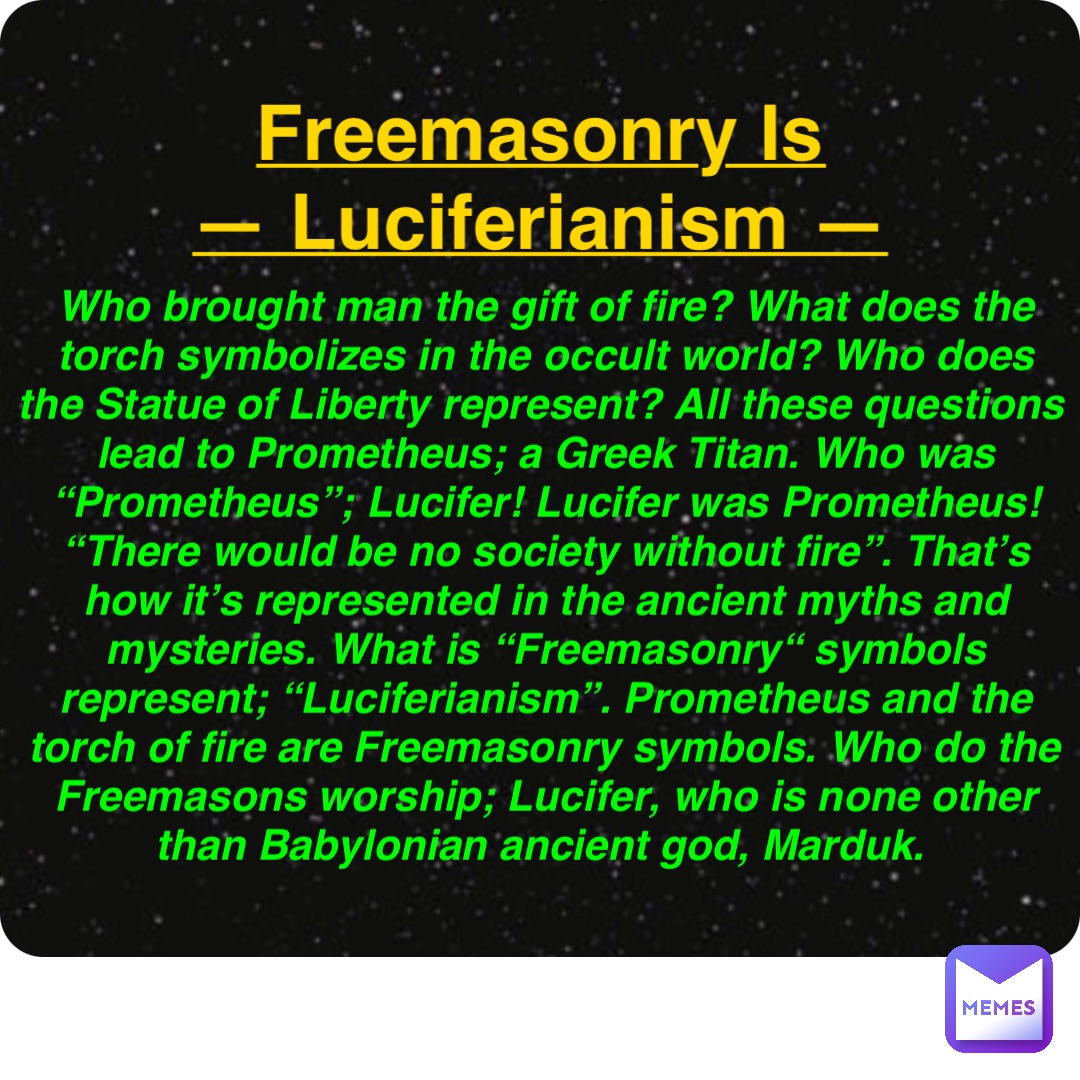 Double tap to edit Freemasonry Is
— Luciferianism — Who brought man the gift of fire? What does the torch symbolizes in the occult world? Who does the Statue of Liberty represent? All these questions lead to Prometheus; a Greek Titan. Who was “Prometheus”; Lucifer! Lucifer was Prometheus! “There would be no society without fire”. That’s how it’s represented in the ancient myths and mysteries. What is “Freemasonry“ symbols represent; “Luciferianism”. Prometheus and the torch of fire are Freemasonry symbols. Who do the Freemasons worship; Lucifer, who is none other than Babylonian ancient god, Marduk.