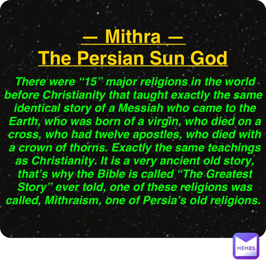 Double tap to edit — Mithra —
The Persian Sun God There were “15” major religions in the world before Christianity that taught exactly the same identical story of a Messiah who came to the Earth, who was born of a virgin, who died on a cross, who had twelve apostles, who died with a crown of thorns. Exactly the same teachings as Christianity. It is a very ancient old story, that’s why the Bible is called “The Greatest Story” ever told, one of these religions was called, Mithraism, one of Persia’s old religions.