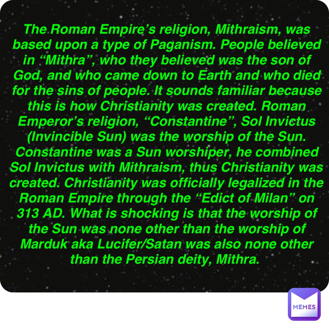 Double tap to edit The Roman Empire’s religion, Mithraism, was based upon a type of Paganism. People believed in “Mithra”, who they believed was the son of God, and who came down to Earth and who died for the sins of people. It sounds familiar because this is how Christianity was created. Roman Emperor’s religion, “Constantine”, Sol Invictus (Invincible Sun) was the worship of the Sun. Constantine was a Sun worshiper, he combined Sol Invictus with Mithraism, thus Christianity was created. Christianity was officially legalized in the Roman Empire through the “Edict of Milan” on 313 AD. What is shocking is that the worship of the Sun was none other than the worship of Marduk aka Lucifer/Satan was also none other than the Persian deity, Mithra.