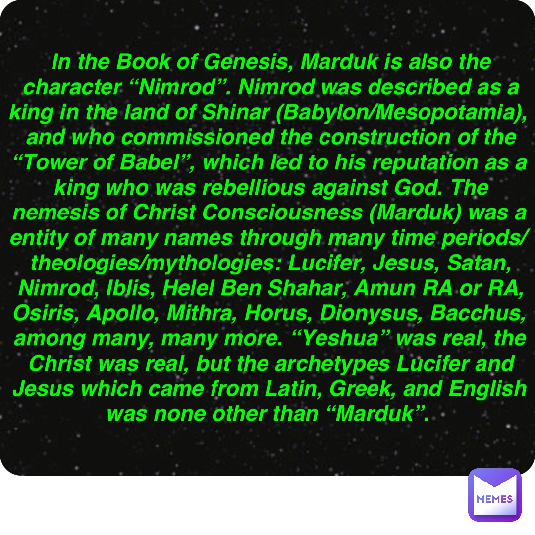 Double tap to edit In the Book of Genesis, Marduk is also the character “Nimrod”. Nimrod was described as a king in the land of Shinar (Babylon/Mesopotamia), and who commissioned the construction of the “Tower of Babel”, which led to his reputation as a king who was rebellious against God. The nemesis of Christ Consciousness (Marduk) was a entity of many names through many time periods/theologies/mythologies: Lucifer, Jesus, Satan, Nimrod, Iblis, Helel Ben Shahar, Amun RA or RA, Osiris, Apollo, Mithra, Horus, Dionysus, Bacchus, among many, many more. “Yeshua” was real, the Christ was real, but the archetypes Lucifer and Jesus which came from Latin, Greek, and English was none other than “Marduk”.