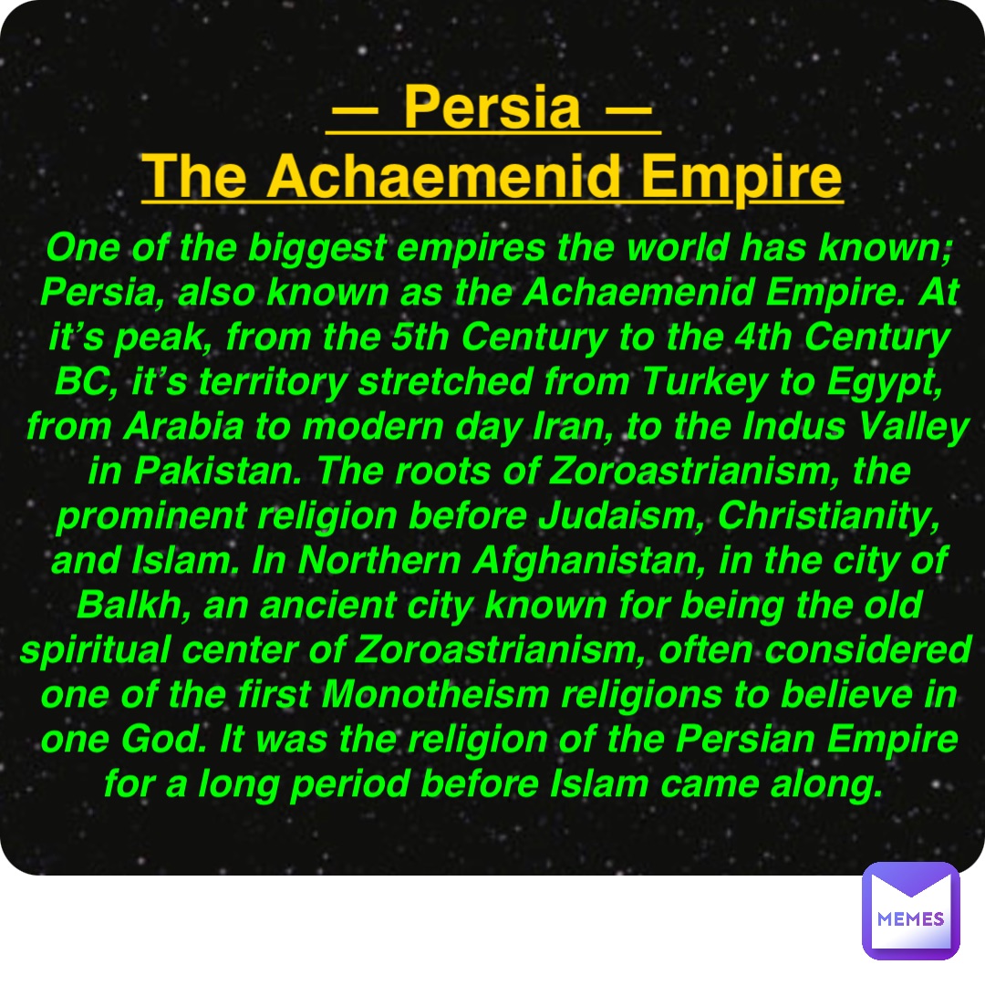 Double tap to edit — Persia —
The Achaemenid Empire One of the biggest empires the world has known; Persia, also known as the Achaemenid Empire. At it’s peak, from the 5th Century to the 4th Century BC, it’s territory stretched from Turkey to Egypt, from Arabia to modern day Iran, to the Indus Valley in Pakistan. The roots of Zoroastrianism, the prominent religion before Judaism, Christianity, and Islam. In Northern Afghanistan, in the city of Balkh, an ancient city known for being the old spiritual center of Zoroastrianism, often considered one of the first Monotheism religions to believe in one God. It was the religion of the Persian Empire for a long period before Islam came along.