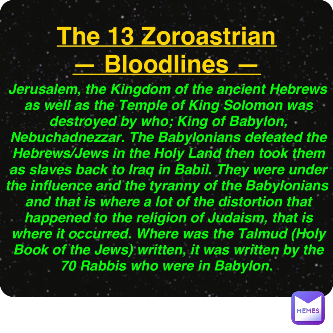 Double tap to edit The 13 Zoroastrian
— Bloodlines — Jerusalem, the Kingdom of the ancient Hebrews as well as the Temple of King Solomon was destroyed by who; King of Babylon, Nebuchadnezzar. The Babylonians defeated the Hebrews/Jews in the Holy Land then took them as slaves back to Iraq in Babil. They were under the influence and the tyranny of the Babylonians and that is where a lot of the distortion that happened to the religion of Judaism, that is where it occurred. Where was the Talmud (Holy Book of the Jews) written, it was written by the 70 Rabbis who were in Babylon.