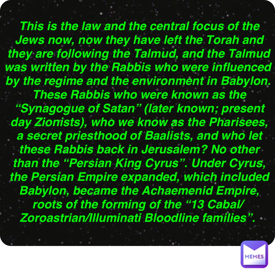 Double tap to edit This is the law and the central focus of the Jews now, now they have left the Torah and they are following the Talmud, and the Talmud was written by the Rabbis who were influenced by the regime and the environment in Babylon. These Rabbis who were known as the “Synagogue of Satan” (later known; present day Zionists), who we know as the Pharisees, a secret priesthood of Baalists, and who let these Rabbis back in Jerusalem? No other than the “Persian King Cyrus”. Under Cyrus, the Persian Empire expanded, which included Babylon, became the Achaemenid Empire, roots of the forming of the “13 Cabal/Zoroastrian/Illuminati Bloodline families”.