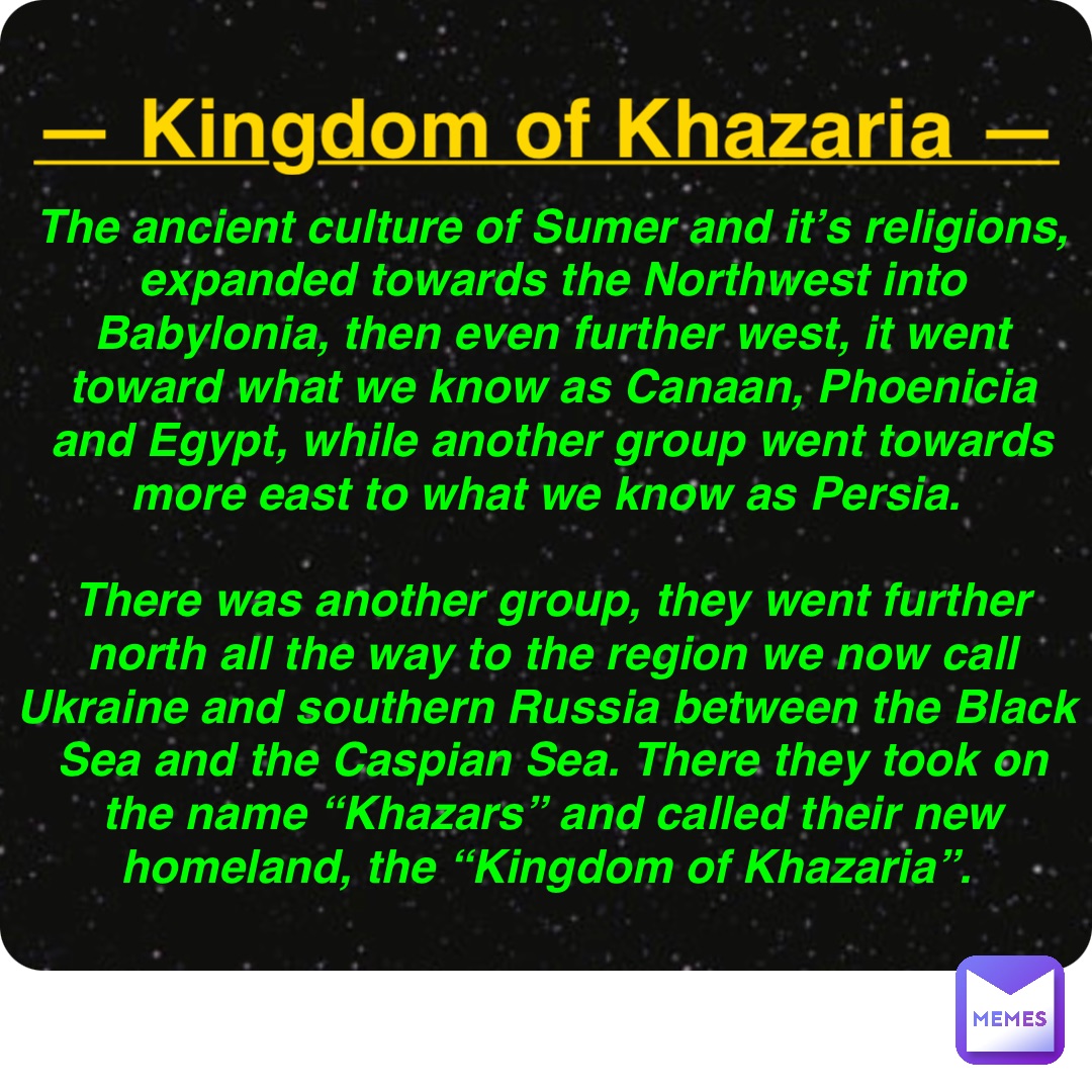 Double tap to edit — Kingdom of Khazaria — The ancient culture of Sumer and it’s religions, expanded towards the Northwest into Babylonia, then even further west, it went toward what we know as Canaan, Phoenicia and Egypt, while another group went towards more east to what we know as Persia.

There was another group, they went further north all the way to the region we now call Ukraine and southern Russia between the Black Sea and the Caspian Sea. There they took on the name “Khazars” and called their new homeland, the “Kingdom of Khazaria”.