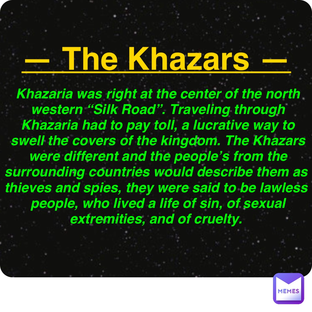 Double tap to edit — The Khazars — Khazaria was right at the center of the north western “Silk Road”. Traveling through Khazaria had to pay toll, a lucrative way to swell the covers of the kingdom. The Khazars were different and the people’s from the surrounding countries would describe them as thieves and spies, they were said to be lawless people, who lived a life of sin, of sexual extremities, and of cruelty.