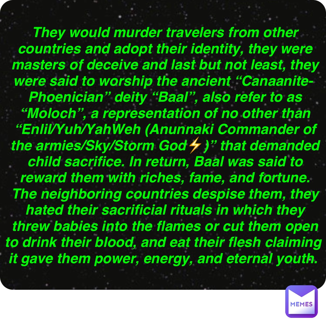 Double tap to edit They would murder travelers from other countries and adopt their identity, they were masters of deceive and last but not least, they were said to worship the ancient “Canaanite-Phoenician” deity “Baal”, also refer to as “Moloch”, a representation of no other than “Enlil/Yuh/YahWeh (Anunnaki Commander of the armies/Sky/Storm God⚡️)” that demanded child sacrifice. In return, Baal was said to reward them with riches, fame, and fortune. The neighboring countries despise them, they hated their sacrificial rituals in which they threw babies into the flames or cut them open to drink their blood, and eat their flesh claiming it gave them power, energy, and eternal youth.