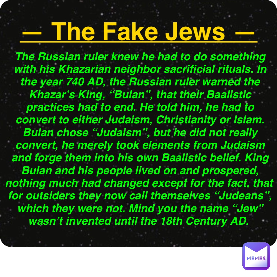 Double tap to edit — The Fake Jews — The Russian ruler knew he had to do something with his Khazarian neighbor sacrificial rituals. In the year 740 AD, the Russian ruler warned the Khazar’s King, “Bulan”, that their Baalistic practices had to end. He told him, he had to convert to either Judaism, Christianity or Islam. Bulan chose “Judaism”, but he did not really convert, he merely took elements from Judaism and forge them into his own Baalistic belief. King Bulan and his people lived on and prospered, nothing much had changed except for the fact, that for outsiders they now call themselves “Judeans”, which they were not. Mind you the name “Jew” wasn’t invented until the 18th Century AD.