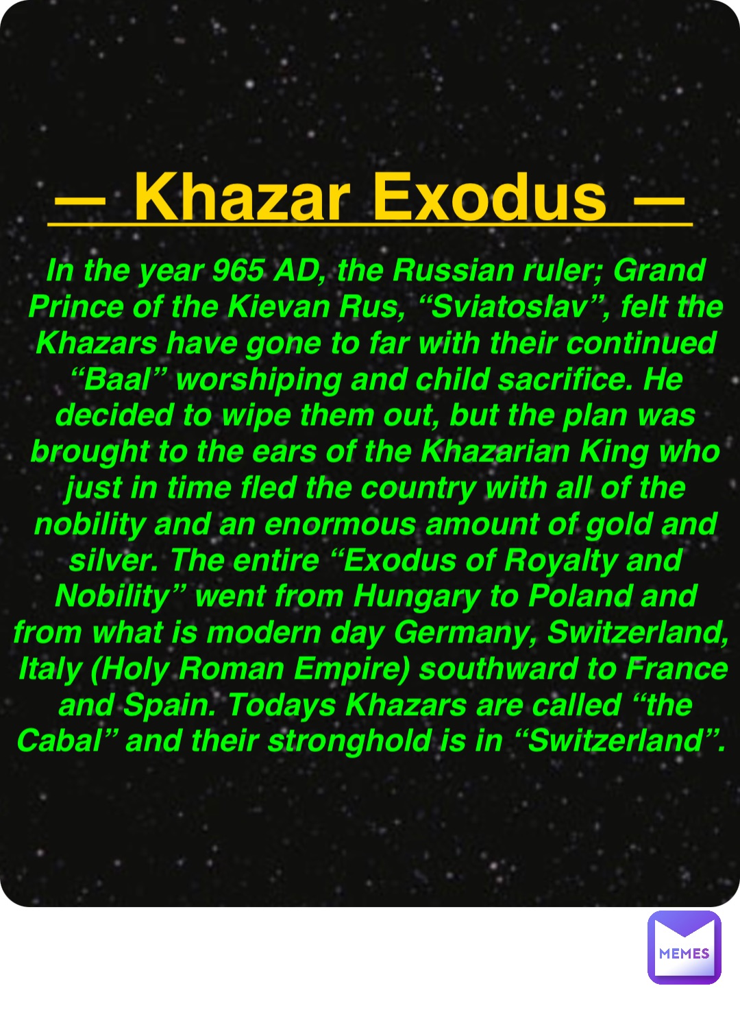 Double tap to edit — Khazar Exodus — In the year 965 AD, the Russian ruler; Grand Prince of the Kievan Rus, “Sviatoslav”, felt the Khazars have gone to far with their continued “Baal” worshiping and child sacrifice. He decided to wipe them out, but the plan was brought to the ears of the Khazarian King who just in time fled the country with all of the nobility and an enormous amount of gold and silver. The entire “Exodus of Royalty and Nobility” went from Hungary to Poland and from what is modern day Germany, Switzerland, Italy (Holy Roman Empire) southward to France and Spain. Todays Khazars are called “the Cabal” and their stronghold is in “Switzerland”.