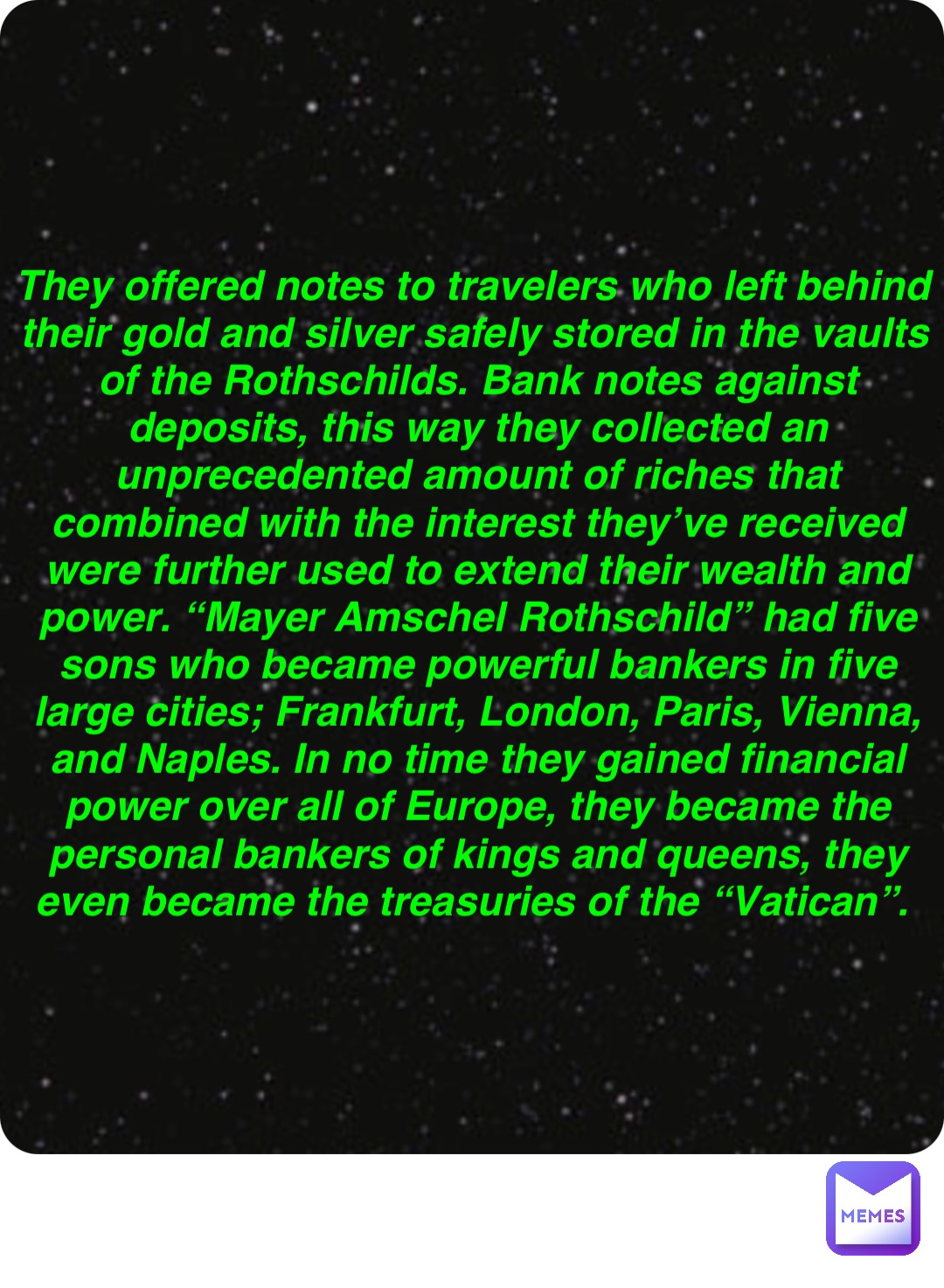 Double tap to edit They offered notes to travelers who left behind their gold and silver safely stored in the vaults of the Rothschilds. Bank notes against deposits, this way they collected an unprecedented amount of riches that combined with the interest they’ve received were further used to extend their wealth and power. “Mayer Amschel Rothschild” had five sons who became powerful bankers in five large cities; Frankfurt, London, Paris, Vienna, and Naples. In no time they gained financial power over all of Europe, they became the personal bankers of kings and queens, they even became the treasuries of the “Vatican”.