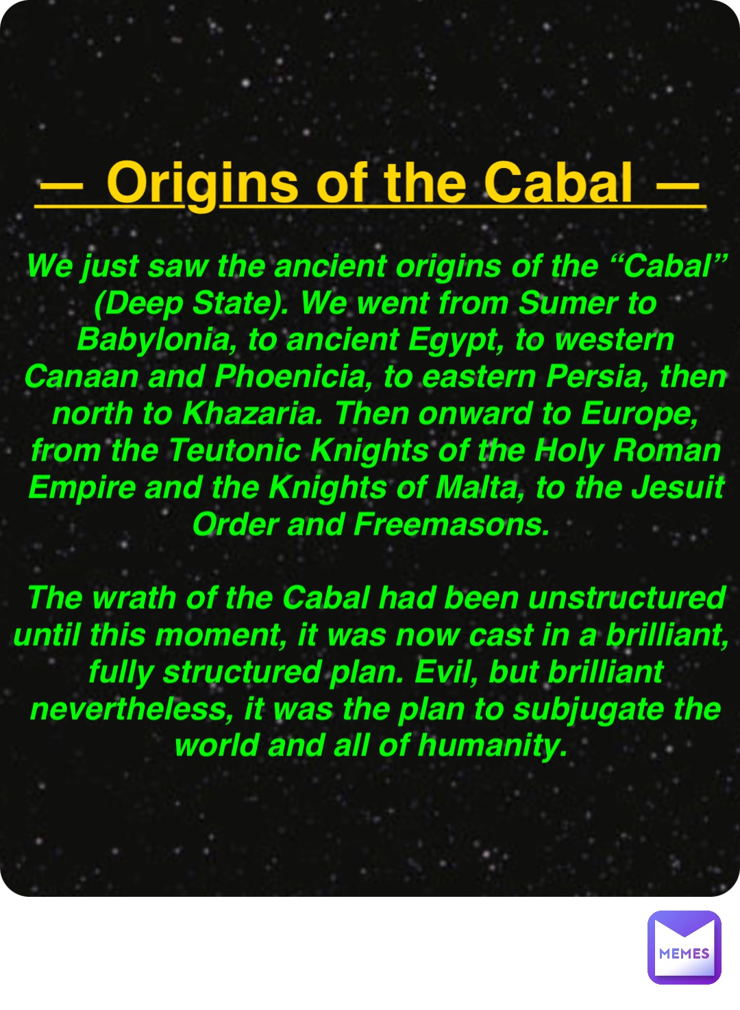 Double tap to edit — Origins of the Cabal — We just saw the ancient origins of the “Cabal” (Deep State). We went from Sumer to Babylonia, to ancient Egypt, to western Canaan and Phoenicia, to eastern Persia, then north to Khazaria. Then onward to Europe, from the Teutonic Knights of the Holy Roman Empire and the Knights of Malta, to the Jesuit Order and Freemasons.

The wrath of the Cabal had been unstructured until this moment, it was now cast in a brilliant, fully structured plan. Evil, but brilliant nevertheless, it was the plan to subjugate the world and all of humanity.