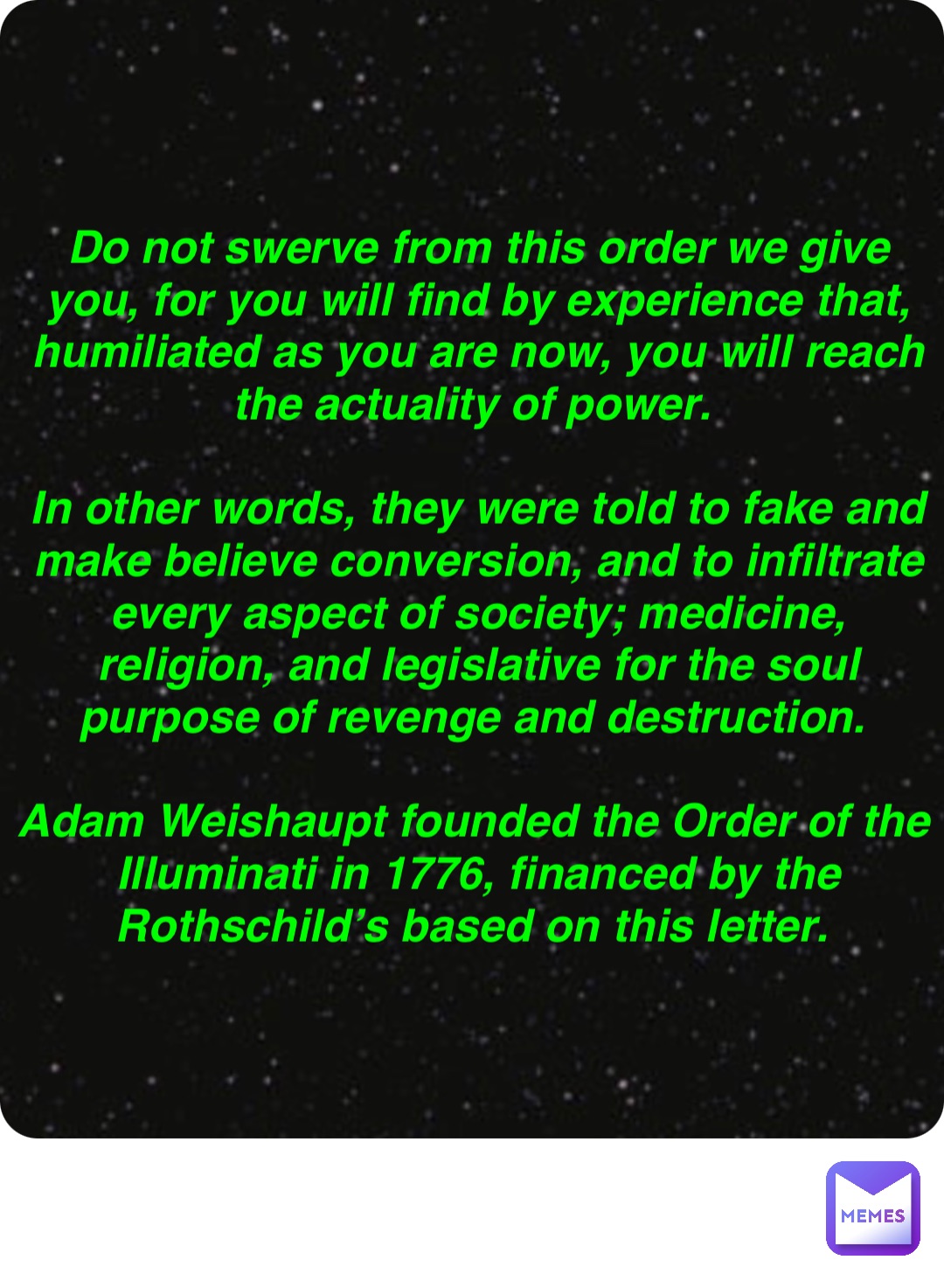 Double tap to edit Do not swerve from this order we give you, for you will find by experience that, humiliated as you are now, you will reach the actuality of power.

In other words, they were told to fake and make believe conversion, and to infiltrate every aspect of society; medicine, religion, and legislative for the soul purpose of revenge and destruction.

Adam Weishaupt founded the Order of the Illuminati in 1776, financed by the Rothschild’s based on this letter.