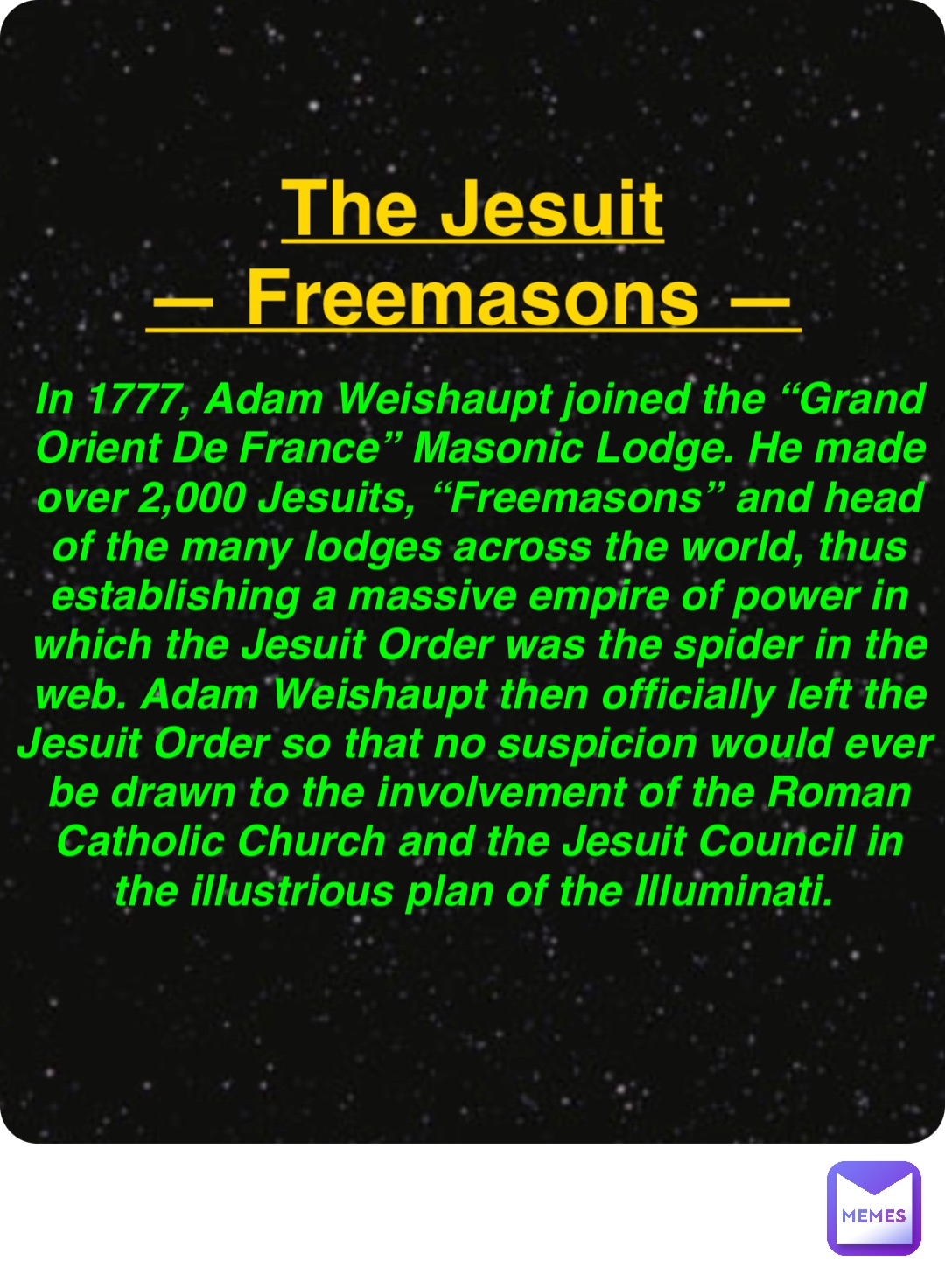 Double tap to edit The Jesuit
— Freemasons — In 1777, Adam Weishaupt joined the “Grand Orient De France” Masonic Lodge. He made over 2,000 Jesuits, “Freemasons” and head of the many lodges across the world, thus establishing a massive empire of power in which the Jesuit Order was the spider in the web. Adam Weishaupt then officially left the Jesuit Order so that no suspicion would ever be drawn to the involvement of the Roman Catholic Church and the Jesuit Council in the illustrious plan of the Illuminati.