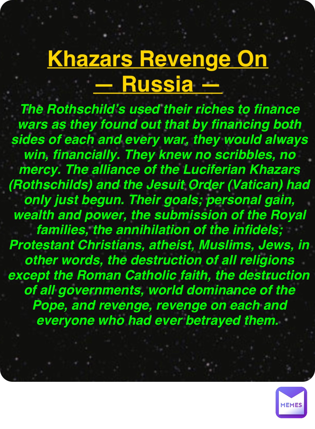 Double tap to edit Khazars Revenge On
— Russia — The Rothschild’s used their riches to finance wars as they found out that by financing both sides of each and every war, they would always win, financially. They knew no scribbles, no mercy. The alliance of the Luciferian Khazars (Rothschilds) and the Jesuit Order (Vatican) had only just begun. Their goals; personal gain, wealth and power, the submission of the Royal families, the annihilation of the infidels; Protestant Christians, atheist, Muslims, Jews, in other words, the destruction of all religions except the Roman Catholic faith, the destruction of all governments, world dominance of the Pope, and revenge, revenge on each and everyone who had ever betrayed them.