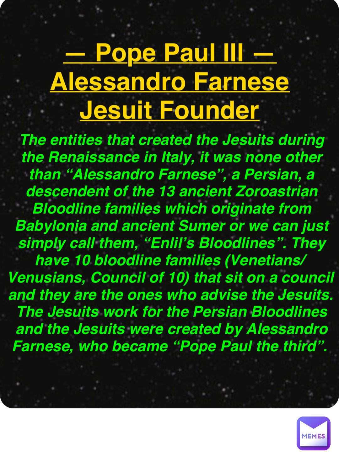 Double tap to edit — Pope Paul III —
Alessandro Farnese
Jesuit Founder The entities that created the Jesuits during the Renaissance in Italy, it was none other than “Alessandro Farnese”, a Persian, a descendent of the 13 ancient Zoroastrian Bloodline families which originate from Babylonia and ancient Sumer or we can just simply call them, “Enlil’s Bloodlines”. They have 10 bloodline families (Venetians/Venusians, Council of 10) that sit on a council and they are the ones who advise the Jesuits. The Jesuits work for the Persian Bloodlines and the Jesuits were created by Alessandro Farnese, who became “Pope Paul the third”.