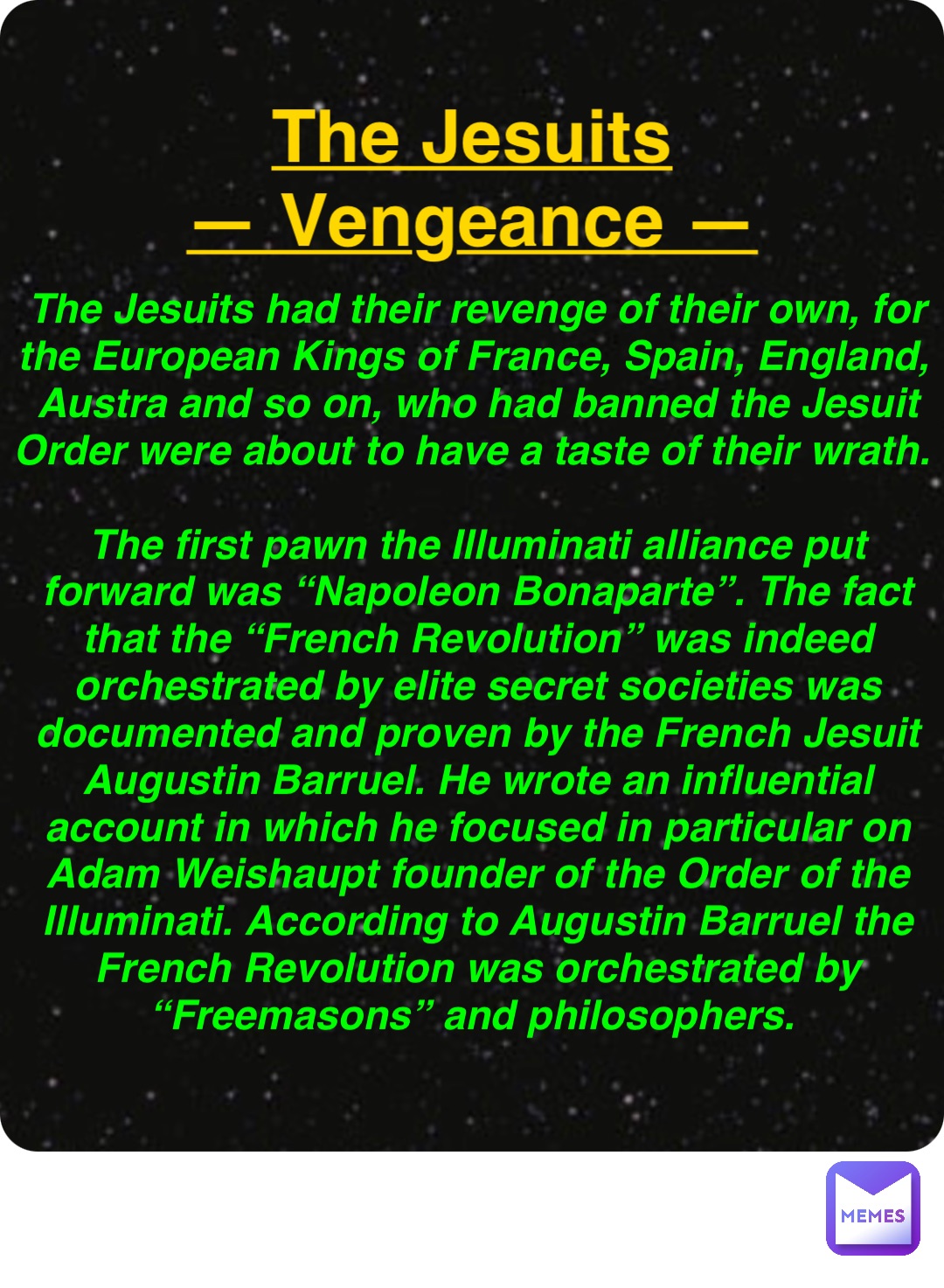 Double tap to edit The Jesuits
— Vengeance — The Jesuits had their revenge of their own, for the European Kings of France, Spain, England, Austra and so on, who had banned the Jesuit Order were about to have a taste of their wrath.

The first pawn the Illuminati alliance put forward was “Napoleon Bonaparte”. The fact that the “French Revolution” was indeed orchestrated by elite secret societies was documented and proven by the French Jesuit Augustin Barruel. He wrote an influential account in which he focused in particular on Adam Weishaupt founder of the Order of the Illuminati. According to Augustin Barruel the French Revolution was orchestrated by “Freemasons” and philosophers.