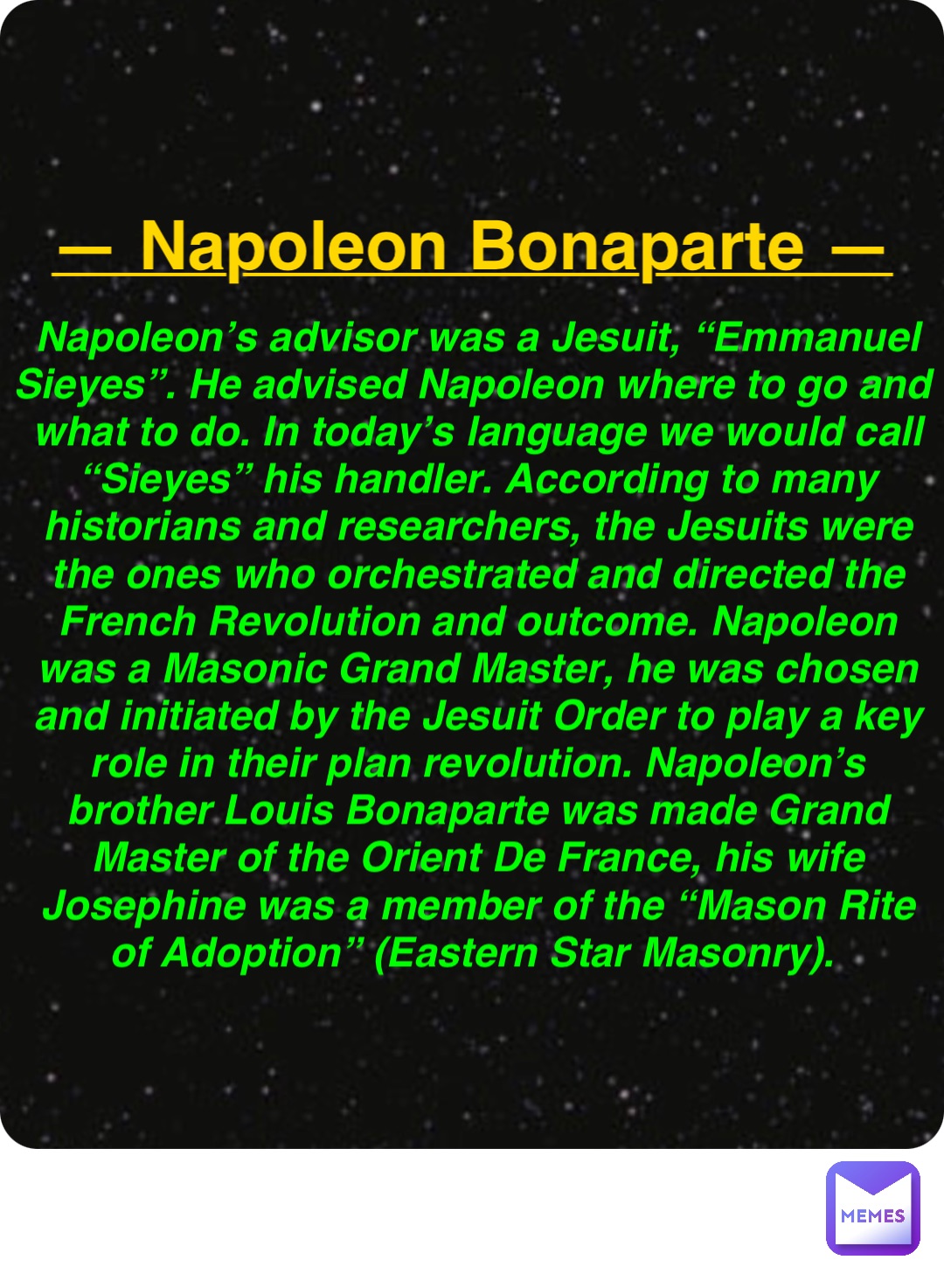 Double tap to edit — Napoleon Bonaparte — Napoleon’s advisor was a Jesuit, “Emmanuel Sieyes”. He advised Napoleon where to go and what to do. In today’s language we would call “Sieyes” his handler. According to many historians and researchers, the Jesuits were the ones who orchestrated and directed the French Revolution and outcome. Napoleon was a Masonic Grand Master, he was chosen and initiated by the Jesuit Order to play a key role in their plan revolution. Napoleon’s brother Louis Bonaparte was made Grand Master of the Orient De France, his wife Josephine was a member of the “Mason Rite of Adoption” (Eastern Star Masonry).