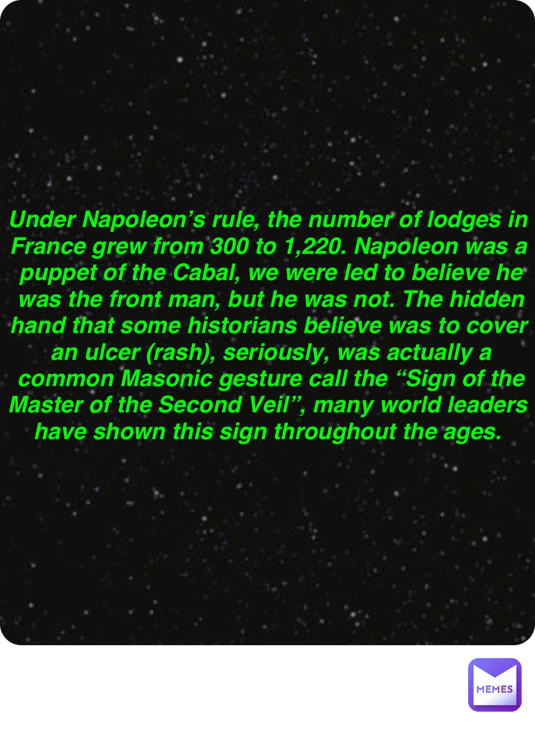 Double tap to edit Under Napoleon’s rule, the number of lodges in France grew from 300 to 1,220. Napoleon was a puppet of the Cabal, we were led to believe he was the front man, but he was not. The hidden hand that some historians believe was to cover an ulcer (rash), seriously, was actually a common Masonic gesture call the “Sign of the Master of the Second Veil”, many world leaders have shown this sign throughout the ages.